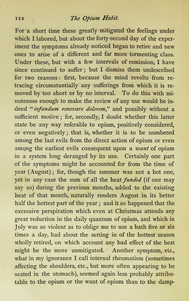 For a short time these greatly mitigated the feelings under which I labored, but about the forty-second day of the exper- iment the symptoms already noticed began to retire and new ones to arise of a different and far more tormenting class. Under these, but with a few intervals of remission, I have since continued to suffer; but I dismiss them undescribed for two reasons : first, because the mind revolts from re- tracing circumstantially any sufferings from which it is re- moved by too short or by no interval. To do this with mi- nuteness enough to make the review of any use would be in- deed infandum renovare dolorem and possibly without a sufficient motive; for, secondly, I doubt whether this latter state be any way referable to opium, positively considered, or even negatively; that is, whether it is to be numbered among the last evils from the direct action of opium or even amqng the earliest evils consequent upon a want of opium in a system long deranged by its use. Certainly one part of the symptoms might be accounted for from the time of year (August); for, though the summer was not a hot one, yet in any case the sum of all the heat funded (if one may say so) during the previous months, added to the existing heat of that month, naturally renders August in its better half the hottest part of the year ; and it so happened that the excessive perspiration which even at Christmas attends any great reduction in the daily quantum of opium, and which in July was so violent as to oblige me to use a bath five or six times a day, had about the setting in of the hottest season wholly retired, on which account any bad effect of the heat might be the more unmitigated. Another symptom, viz., what in my ignorance I call internal rheumatism (sometimes affecting the shoulders, etc., but more often appearing to be seated in the stomach), seemed again less probably attribu- table to the opium or the want of opium than to the damp-