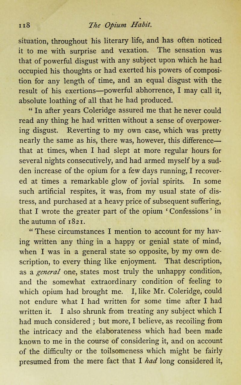 situation, throughout his literary life, and has often noticed it to me with surprise and vexation. The sensation was that of powerful disgust with any subject upon which he had occupied his thoughts or had exerted his powers of composi- tion for any length of time, and an equal disgust with the result of his exertions—powerful abhorrence, I may call it, absolute loathing of all that he had produced.  In after years Coleridge assured me that he never could read any thing he had written without a sense of overpower- ing disgust. Reverting to my own case, which was pretty nearly the same as his, there was, however, this difference— that at times, when I had slept at more regular hours for several nights consecutively, and had armed myself by a sud- den increase of the opium for a few days running, I recover- ed at times a remarkable glow of jovial spirits. In some such artificial respites, it was, from my usual state of dis- tress, and purchased at a heavy price of subsequent suffering, that I wrote the greater part of the opium ' Confessions' in the autumn of 1821.  These circumstances I mention to account for my hav- ing written any thing in a happy or genial state of mind, when I was in a general state so opposite, by my own de- scription, to every thing like enjoyment. That description, as a general one, states most truly the unhappy condition, and the somewhat extraordinary condition of feeling to which opium had brought me. I, like Mr. Coleridge, could not endure what I had written for some time after I had written it. I also shrunk from treating any subject which I had much considered ; but more, I believe, as recoiling from the intricacy and the elaborateness which had been made known to me in the course of considering it, and on account of the difficulty or the toilsomeness which might be fairly presumed from the mere fact that I had long considered it,