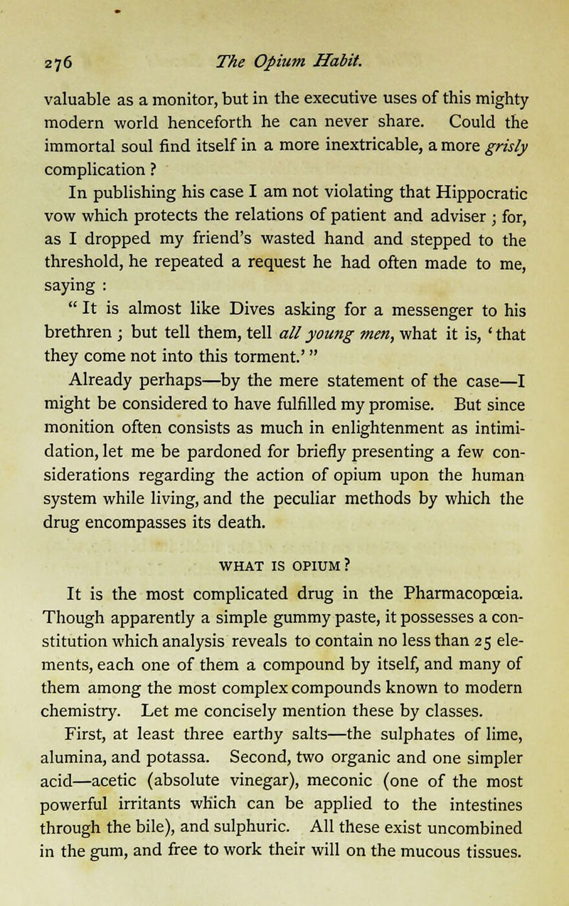 valuable as a monitor, but in the executive uses of this mighty modern world henceforth he can never share. Could the immortal soul find itself in a more inextricable, a more grisly complication ? In publishing his case I am not violating that Hippocratic vow which protects the relations of patient and adviser ; for, as I dropped my friend's wasted hand and stepped to the threshold, he repeated a request he had often made to me, saying :  It is almost like Dives asking for a messenger to his brethren ; but tell them, tell all young men, what it is, ' that they come not into this torment.' Already perhaps—by the mere statement of the case—I might be considered to have fulfilled my promise. But since monition often consists as much in enlightenment as intimi- dation, let me be pardoned for briefly presenting a few con- siderations regarding the action of opium upon the human system while living, and the peculiar methods by which the drug encompasses its death. what is OPIUM? It is the most complicated drug in the Pharmacopoeia. Though apparently a simple gummy paste, it possesses a con- stitution which analysis reveals to contain no less than 25 ele- ments, each one of them a compound by itself, and many of them among the most complex compounds known to modern chemistry. Let me concisely mention these by classes. First, at least three earthy salts—the sulphates of lime, alumina, and potassa. Second, two organic and one simpler acid—acetic (absolute vinegar), meconic (one of the most powerful irritants which can be applied to the intestines through the bile), and sulphuric. All these exist uncombined in the gum, and free to work their will on the mucous tissues.