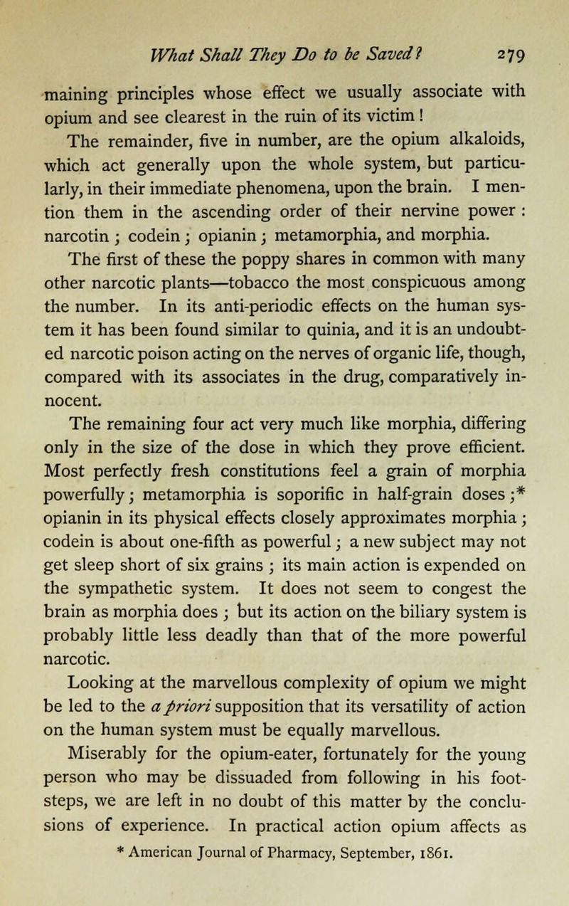 maining principles whose effect we usually associate with opium and see clearest in the ruin of its victim ! The remainder, five in number, are the opium alkaloids, which act generally upon the whole system, but particu- larly, in their immediate phenomena, upon the brain. I men- tion them in the ascending order of their nervine power : narcotin ; codein; opianin; metamorphia, and morphia. The first of these the poppy shares in common with many other narcotic plants—tobacco the most conspicuous among the number. In its anti-periodic effects on the human sys- tem it has been found similar to quinia, and it is an undoubt- ed narcotic poison acting on the nerves of organic life, though, compared with its associates in the drug, comparatively in- nocent. The remaining four act very much like morphia, differing only in the size of the dose in which they prove efficient. Most perfectly fresh constitutions feel a grain of morphia powerfully; metamorphia is soporific in half-grain doses ;* opianin in its physical effects closely approximates morphia; codein is about one-fifth as powerful; a new subject may not get sleep short of six grains ; its main action is expended on the sympathetic system. It does not seem to congest the brain as morphia does ; but its action on the biliary system is probably little less deadly than that of the more powerful narcotic. Looking at the marvellous complexity of opium we might be led to the a priori supposition that its versatility of action on the human system must be equally marvellous. Miserably for the opium-eater, fortunately for the young person who may be dissuaded from following in his foot- steps, we are left in no doubt of this matter by the conclu- sions of experience. In practical action opium affects as * American Journal of Pharmacy, September, 1861.