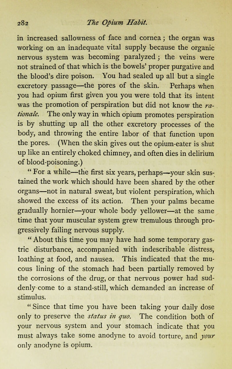 in increased sallowness of face and cornea; the organ was working on an inadequate vital supply because the organic nervous system was becoming paralyzed; the veins were not strained of that which is the bowels' proper purgative and the blood's dire poison. You had sealed up all but a single excretory passage—the pores of the skin. Perhaps when you had opium first given you you were told that its intent was the promotion of perspiration but did not know the ra- tionale. The only way in which opium promotes perspiration is by shutting up all the other excretory processes of the body, and throwing the entire labor of that function upon the pores. (When the skin gives out the opium-eater is shut up like an entirely choked chimney, and often dies in delirium of blood-poisoning.)  For a while—the first six years, perhaps—your skin sus- tained the work which should have been shared by the other organs—not in natural sweat, but violent perspiration, which showed the excess of its action. Then your palms became gradually hornier—your whole body yellower—at the same time that your muscular system grew tremulous through pro- gressively failing nervous supply.  About this time you may have had some temporary gas- tric disturbance, accompanied with indescribable distress, loathing at food, and nausea. This indicated that the mu- cous lining of the stomach had been partially removed by the corrosions of the drug, or that nervous power had sud- denly come to a stand-still, which demanded an increase of stimulus.  Since that time you have been taking your daily dose only to preserve the status in quo. The condition both of your nervous system and your stomach indicate that you must always take some anodyne to avoid torture, and your only anodyne is opium.