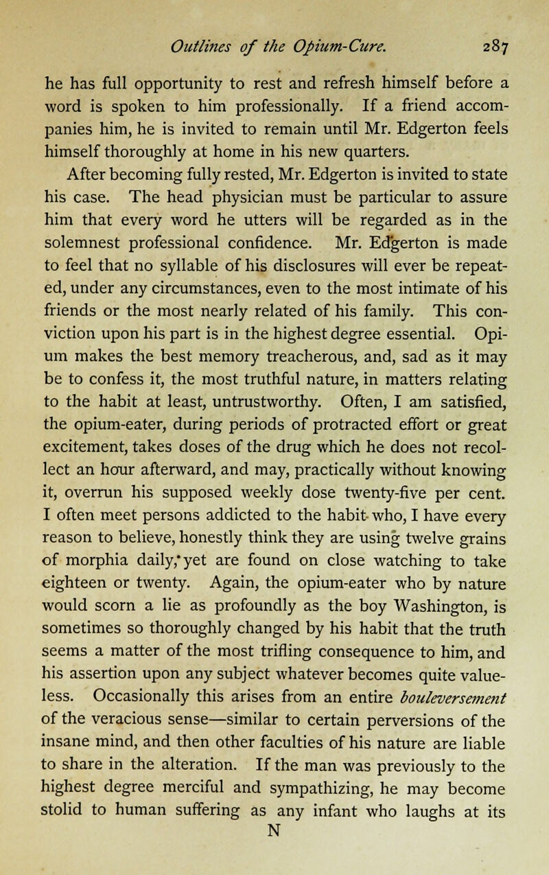 he has full opportunity to rest and refresh himself before a word is spoken to him professionally. If a friend accom- panies him, he is invited to remain until Mr. Edgerton feels himself thoroughly at home in his new quarters. After becoming fully rested, Mr. Edgerton is invited to state his case. The head physician must be particular to assure him that every word he utters will be regarded as in the solemnest professional confidence. Mr. Edgerton is made to feel that no syllable of his disclosures will ever be repeat- ed, under any circumstances, even to the most intimate of his friends or the most nearly related of his family. This con- viction upon his part is in the highest degree essential. Opi- um makes the best memory treacherous, and, sad as it may be to confess it, the most truthful nature, in matters relating to the habit at least, untrustworthy. Often, I am satisfied, the opium-eater, during periods of protracted effort or great excitement, takes doses of the drug which he does not recol- lect an hour afterward, and may, practically without knowing it, overrun his supposed weekly dose twenty-five per cent. I often meet persons addicted to the habit who, I have every reason to believe, honestly think they are using twelve grains of morphia daily,'yet are found on close watching to take eighteen or twenty. Again, the opium-eater who by nature would scorn a lie as profoundly as the boy Washington, is sometimes so thoroughly changed by his habit that the truth seems a matter of the most trifling consequence to him, and his assertion upon any subject whatever becomes quite value- less. Occasionally this arises from an entire bouleversement of the veracious sense—similar to certain perversions of the insane mind, and then other faculties of his nature are liable to share in the alteration. If the man was previously to the highest degree merciful and sympathizing, he may become stolid to human suffering as any infant who laughs at its N