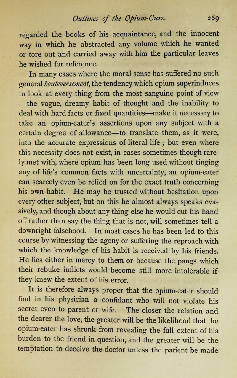 regarded the books of his acquaintance, and the innocent way in which he abstracted any volume which he wanted or tore out and carried away with him the particular leaves he wished for reference. In many cases where the moral sense has suffered no such general bouleversement,t)\e. tendency which opium superinduces to look at every thing from the most sanguine point of view —the vague, dreamy habit of thought and the inability to deal with hard facts or fixed quantities—make it necessary to take an opium-eater's assertions upon any subject with a certain degree of allowance—to translate them, as it were, into the accurate expressions of literal life; but even where this necessity does not exist, in cases sometimes though rare- ly met with, where opium has been long used without tinging any of life's common facts with uncertainty, an opium-eater can scarcely even be relied on for the exact truth concerning his own habit. He may be trusted without hesitation upon every other subject, but on this he almost always speaks eva- sively, and though about any thing else he would cut his hand off rather than say the thing that is not, will sometimes tell a downright falsehood. In most cases he has been led to this course by witnessing the agony or suffering the reproach with which the knowledge of his habit is received by his friends. He lies either in mercy to them or because the pangs which their rebuke inflicts would become still more intolerable if they knew the extent of his error. It is therefore always proper that the opium-eater should find in his physician a confidant who will not violate his secret even to parent or wife. The closer the relation and the dearer the love, the greater will be the likelihood that the opium-eater has shrunk from revealing the full extent of his burden to the friend in question, and the greater will be the temptation to deceive the doctor unless the patient be made