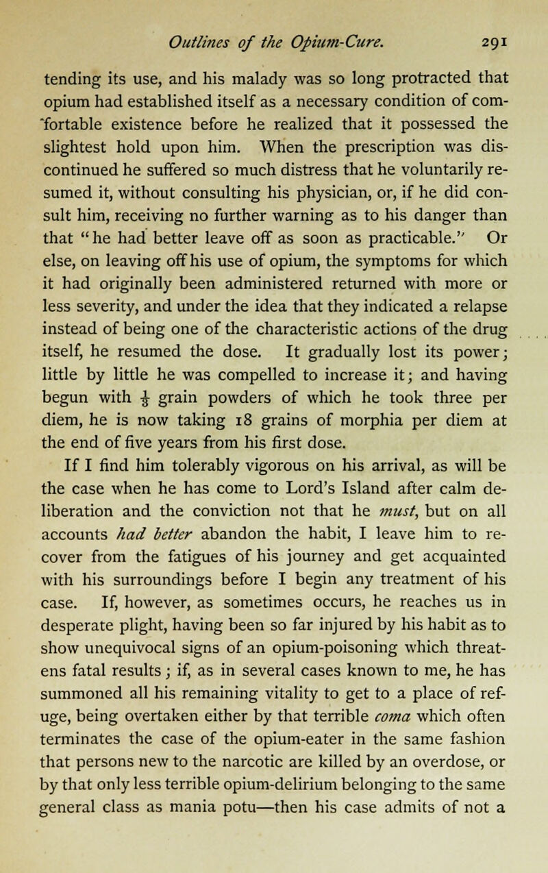 tending its use, and his malady was so long protracted that opium had established itself as a necessary condition of com- fortable existence before he realized that it possessed the slightest hold upon him. When the prescription was dis- continued he suffered so much distress that he voluntarily re- sumed it, without consulting his physician, or, if he did con- sult him, receiving no further warning as to his danger than that he had better leave off as soon as practicable.'' Or else, on leaving off his use of opium, the symptoms for which it had originally been administered returned with more or less severity, and under the idea that they indicated a relapse instead of being one of the characteristic actions of the drug itself, he resumed the dose. It gradually lost its power; little by little he was compelled to increase it; and having begun with £ grain powders of which he took three per diem, he is now taking 18 grains of morphia per diem at the end of five years from his first dose. If I find him tolerably vigorous on his arrival, as will be the case when he has come to Lord's Island after calm de- liberation and the conviction not that he must, but on all accounts had better abandon the habit, I leave him to re- cover from the fatigues of his journey and get acquainted with his surroundings before I begin any treatment of his case. If, however, as sometimes occurs, he reaches us in desperate plight, having been so far injured by his habit as to show unequivocal signs of an opium-poisoning which threat- ens fatal results ; if, as in several cases known to me, he has summoned all his remaining vitality to get to a place of ref- uge, being overtaken either by that terrible coina which often terminates the case of the opium-eater in the same fashion that persons new to the narcotic are killed by an overdose, or by that only less terrible opium-delirium belonging to the same general class as mania potu—then his case admits of not a