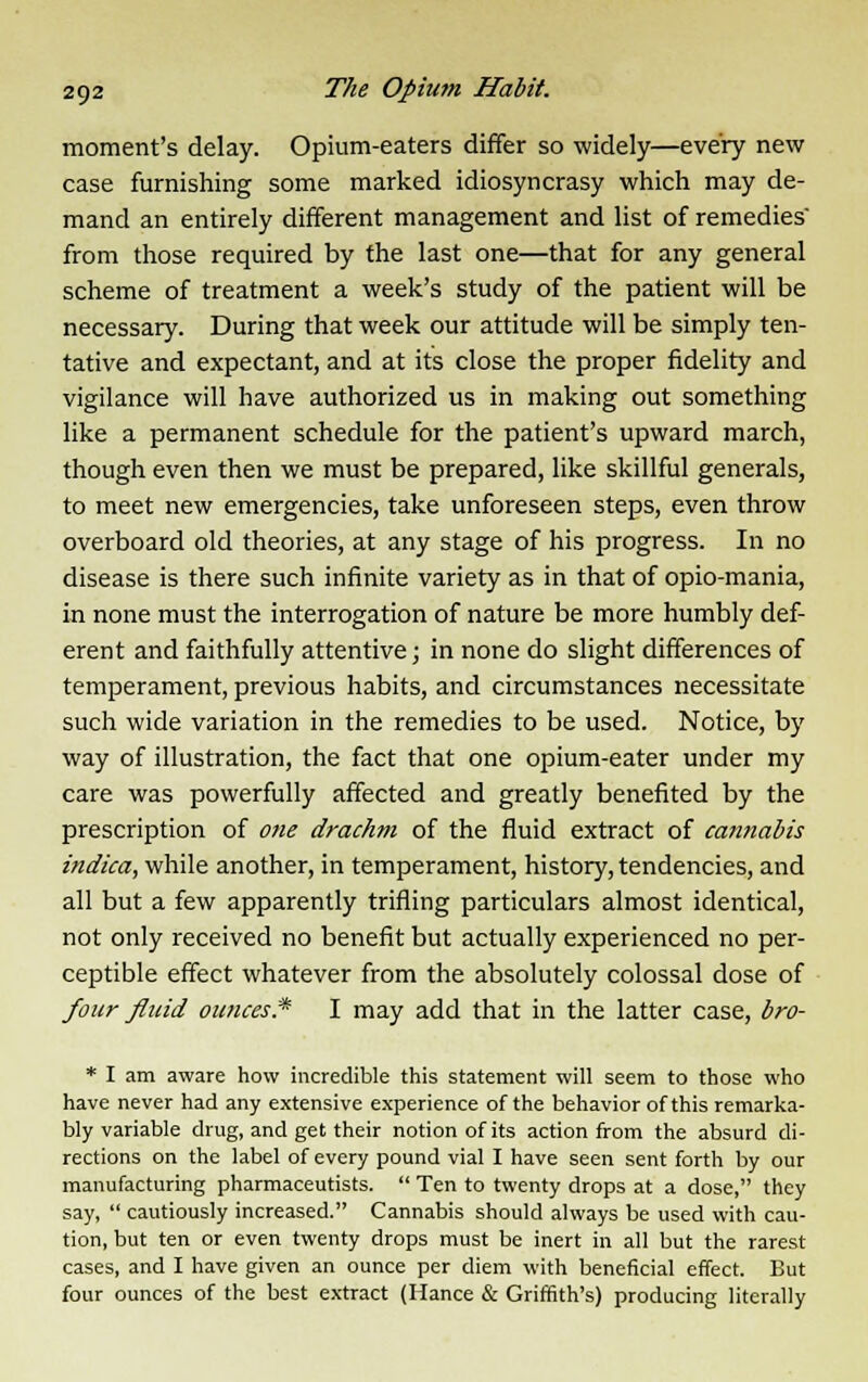 moment's delay. Opium-eaters differ so widely—every new case furnishing some marked idiosyncrasy which may de- mand an entirely different management and list of remedies' from those required by the last one—that for any general scheme of treatment a week's study of the patient will be necessary. During that week our attitude will be simply ten- tative and expectant, and at its close the proper fidelity and vigilance will have authorized us in making out something like a permanent schedule for the patient's upward march, though even then we must be prepared, like skillful generals, to meet new emergencies, take unforeseen steps, even throw overboard old theories, at any stage of his progress. In no disease is there such infinite variety as in that of opio-mania, in none must the interrogation of nature be more humbly def- erent and faithfully attentive; in none do slight differences of temperament, previous habits, and circumstances necessitate such wide variation in the remedies to be used. Notice, by way of illustration, the fact that one opium-eater under my care was powerfully affected and greatly benefited by the prescription of one drachm of the fluid extract of cannabis indica, while another, in temperament, history, tendencies, and all but a few apparently trifling particulars almost identical, not only received no benefit but actually experienced no per- ceptible effect whatever from the absolutely colossal dose of four fluid ounces* I may add that in the latter case, bro- * I am aware how incredible this statement will seem to those who have never had any extensive experience of the behavior of this remarka- bly variable drug, and get their notion of its action from the absurd di- rections on the label of every pound vial I have seen sent forth by our manufacturing pharmaceutists.  Ten to twenty drops at a dose, they say,  cautiously increased. Cannabis should always be used with cau- tion, but ten or even twenty drops must be inert in all but the rarest cases, and I have given an ounce per diem with beneficial effect. But four ounces of the best extract (Hance & Griffith's) producing literally