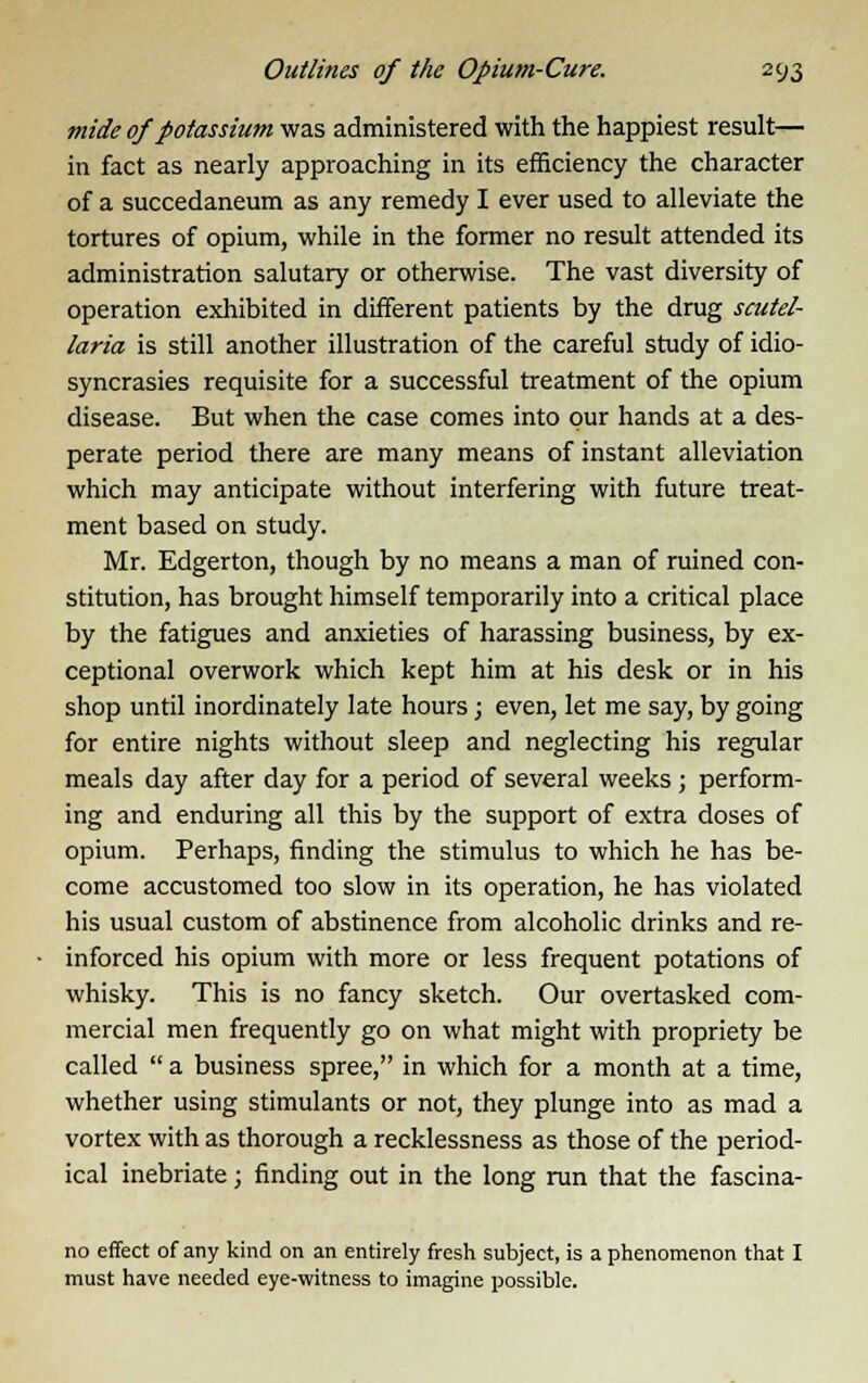 tnide of potassium was administered with the happiest result— in fact as nearly approaching in its efficiency the character of a succedaneum as any remedy I ever used to alleviate the tortures of opium, while in the former no result attended its administration salutary or otherwise. The vast diversity of operation exhibited in different patients by the drug Scutel- laria is still another illustration of the careful study of idio- syncrasies requisite for a successful treatment of the opium disease. But when the case comes into pur hands at a des- perate period there are many means of instant alleviation which may anticipate without interfering with future treat- ment based on study. Mr. Edgerton, though by no means a man of ruined con- stitution, has brought himself temporarily into a critical place by the fatigues and anxieties of harassing business, by ex- ceptional overwork which kept him at his desk or in his shop until inordinately late hours; even, let me say, by going for entire nights without sleep and neglecting his regular meals day after day for a period of several weeks ; perform- ing and enduring all this by the support of extra doses of opium. Perhaps, finding the stimulus to which he has be- come accustomed too slow in its operation, he has violated his usual custom of abstinence from alcoholic drinks and re- inforced his opium with more or less frequent potations of whisky. This is no fancy sketch. Our overtasked com- mercial men frequently go on what might with propriety be called  a business spree, in which for a month at a time, whether using stimulants or not, they plunge into as mad a vortex with as thorough a recklessness as those of the period- ical inebriate; finding out in the long run that the fascina- no effect of any kind on an entirely fresh subject, is a phenomenon that I must have needed eye-witness to imagine possible.