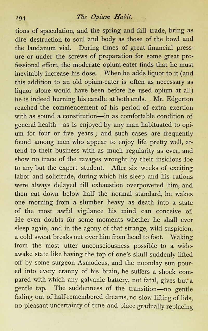 tions of speculation, and the spring and fall trade, bring as dire destruction to soul and body as those of the bowl and the laudanum vial. During times of great financial press- ure or under the screws of preparation for some great pro- fessional effort, the moderate opium-eater finds that he must inevitably increase his dose. When he adds liquor to it (and this addition to an old opium-eater is often as necessary as liquor alone would have been before he used opium at all) he is indeed burning his candle at both ends. Mr. Edgerton reached the commencement of his period of extra exertion with as sound a constitution—in as comfortable condition of general health—as is enjoyed by any man habituated to opi- um for four or five years ; and such cases are frequently found among men who appear to enjoy life pretty well, at- tend to their business with as much regularity as ever, and show no trace of the ravages wrought by their insidious foe to any but the expert student. After six weeks of exciting labor and solicitude, during which his sleep and his rations were always delayed till exhaustion overpowered him, and then cut down below half the normal standard, he wakes one morning from a slumber heavy as death into a state of the most awful vigilance his mind can conceive of. He even doubts for some moments whether he shall ever sleep again, and in the agony of that strange, wild suspicion, a cold sweat breaks out over him from head to foot. Waking from the most utter unconsciousness possible to a wide- awake state like having the top of one's skull suddenly lifted off by some surgeon Asmodeus, and the noonday sun pour- ed into every cranny of his brain, he suffers a shock com- pared with which any galvanic battery, not fatal, gives but a gentle tap. The suddenness of the transition—no gentle fading out of half-remembered dreams, no slow lifting of lids, no pleasant uncertainty of time and place gradually replacing