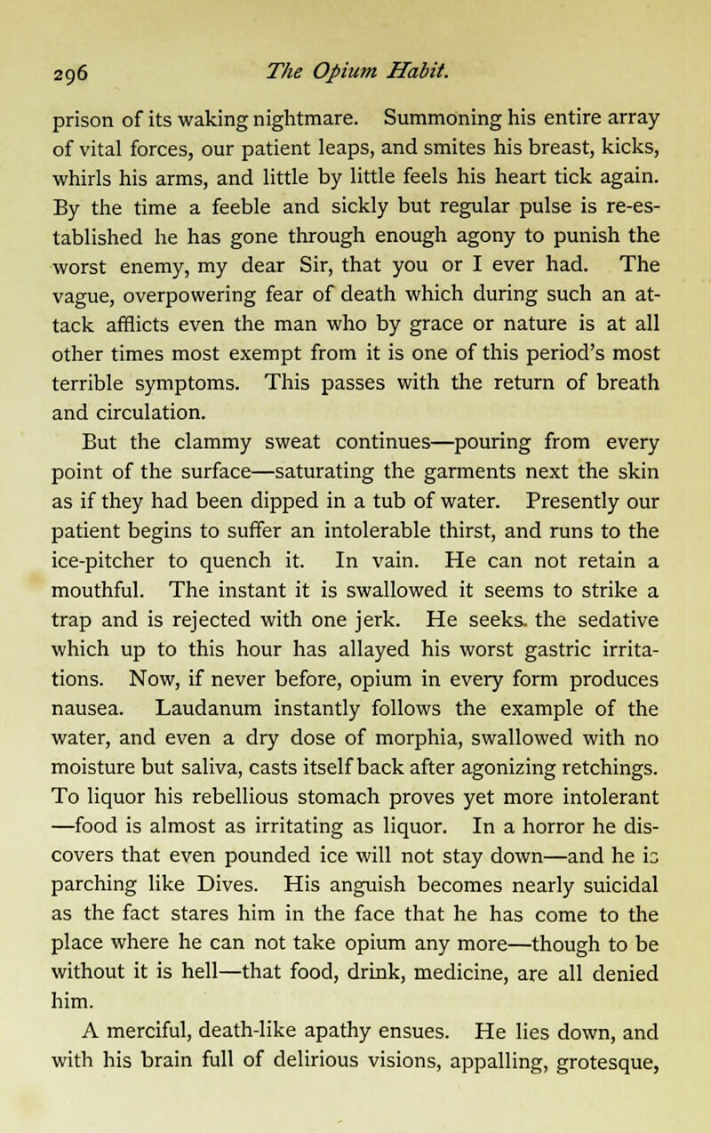 prison of its waking nightmare. Summoning his entire array of vital forces, our patient leaps, and smites his breast, kicks, whirls his arms, and little by little feels his heart tick again. By the time a feeble and sickly but regular pulse is re-es- tablished he has gone through enough agony to punish the worst enemy, my dear Sir, that you or I ever had. The vague, overpowering fear of death which during such an at- tack afflicts even the man who by grace or nature is at all other times most exempt from it is one of this period's most terrible symptoms. This passes with the return of breath and circulation. But the clammy sweat continues—pouring from every point of the surface—saturating the garments next the skin as if they had been clipped in a tub of water. Presently our patient begins to suffer an intolerable thirst, and runs to the ice-pitcher to quench it. In vain. He can not retain a mouthful. The instant it is swallowed it seems to strike a trap and is rejected with one jerk. He seeks, the sedative which up to this hour has allayed his worst gastric irrita- tions. Now, if never before, opium in every form produces nausea. Laudanum instantly follows the example of the water, and even a dry dose of morphia, swallowed with no moisture but saliva, casts itself back after agonizing retchings. To liquor his rebellious stomach proves yet more intolerant —food is almost as irritating as liquor. In a horror he dis- covers that even pounded ice will not stay down—and he \z parching like Dives. His anguish becomes nearly suicidal as the fact stares him in the face that he has come to the place where he can not take opium any more—though to be without it is hell—that food, drink, medicine, are all denied him. A merciful, death-like apathy ensues. He lies down, and with his brain full of delirious visions, appalling, grotesque,