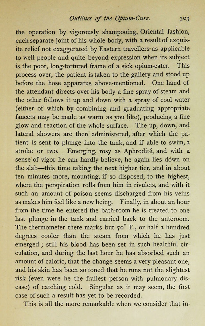 the operation by vigorously shampooing, Oriental fashion, each separate joint of his whole body, with a result of exquis- ite relief not exaggerated by Eastern travellers- as applicable to well people and quite beyond expression when its subject is the poor, long-tortured frame of a sick opium-eater. This process over, the patient is taken to the gallery and stood up before the hose apparatus above-mentioned. One hand of the attendant directs over his body a fine spray of steam and the other follows it up and down with a spray of cool water (either of which by combining and graduating appropriate faucets may be made as warm as you like), producing a fine glow and reaction of the whole surface. The up, down,' and lateral showers are then administered, after which the pa- tient is sent to plunge into the tank, and if able to swim, a stroke or two. Emerging, rosy as Aphrodite, and with a sense of vigor he can hardly believe, he again lies down on the slab—this time taking the next higher tier, and in about ten minutes more, mounting, if so disposed, to the highest, where the perspiration rolls from him in rivulets, and with it such an amount of poison seems discharged from his veins as makes him feel like a new being. Finally, in about an hour from the time he entered the bath-room he is treated to one last plunge in the tank and carried back to the anteroom. The thermometer there marks but 700 F., or half a hundred degrees cooler than the steam from which he has just emerged; still his blood has been set in such healthful cir- culation, and during the last hour he has absorbed such an amount of caloric, that the change seems a very pleasant one, and his skin has been so toned that he runs not the slightest risk (even were he the frailest person with pulmonary dis- ease) of catching cold. Singular as it may seem, the first case of such a result has yet to be recorded. This is all the more remarkable when we consider that in-