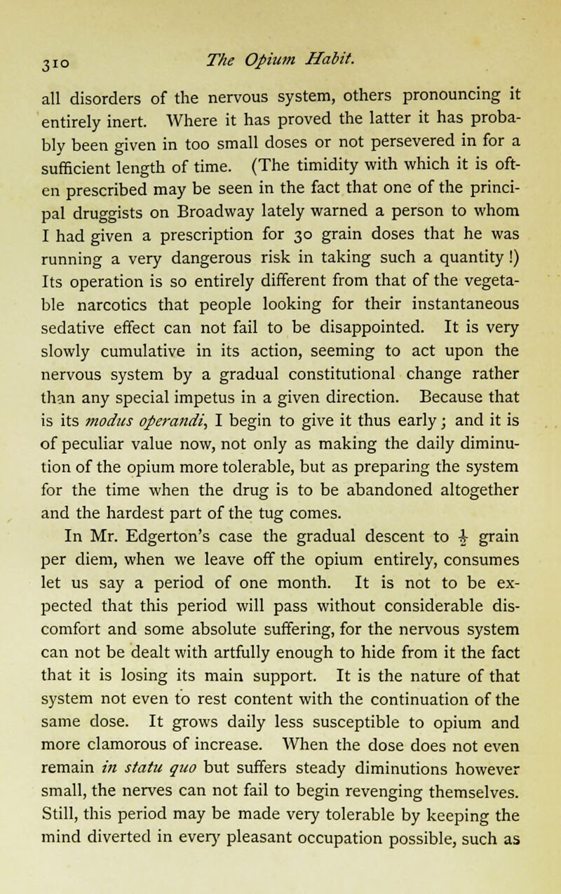 all disorders of the nervous system, others pronouncing it entirely inert. Where it has proved the latter it has proba- bly been given in too small doses or not persevered in for a sufficient length of time. (The timidity with which it is oft- en prescribed may be seen in the fact that one of the princi- pal druggists on Broadway lately warned a person to whom I had given a prescription for 30 grain doses that he was running a very dangerous risk in taking such a quantity !) Its operation is so entirely different from that of the vegeta- ble narcotics that people looking for their instantaneous sedative effect can not fail to be disappointed. It is very slowly cumulative in its action, seeming to act upon the nervous system by a gradual constitutional change rather than any special impetus in a given direction. Because that is its modus operandi, I begin to give it thus early; and it is of peculiar value now, not only as making the daily diminu- tion of the opium more tolerable, but as preparing the system for the time when the drug is to be abandoned altogether and the hardest part of the tug comes. In Mr. Edgerton's case the gradual descent to + grain per diem, when we leave off the opium entirely, consumes let us say a period of one month. It is not to be ex- pected that this period will pass without considerable dis- comfort and some absolute suffering, for the nervous system can not be dealt with artfully enough to hide from it the fact that it is losing its main support. It is the nature of that system not even to rest content with the continuation of the same dose. It grows daily less susceptible to opium and more clamorous of increase. When the dose does not even remain in statu quo but suffers steady diminutions however small, the nerves can not fail to begin revenging themselves. Still, this period may be made very tolerable by keeping the mind diverted in ever)' pleasant occupation possible, such as