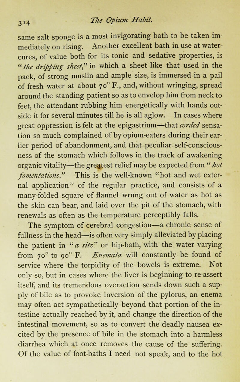 same salt sponge is a most invigorating bath to be taken im- mediately on rising. Another excellent bath in use at water- cures, of value both for its tonic and sedative properties, is the dripping sheet in which a sheet like that used in the pack, of strong muslin and ample size, is immersed in a pail of fresh water at about 700 F., and, without wringing, spread around the standing patient so as to envelop him from neck to feet, the attendant rubbing him energetically with hands out- side it for several minutes till he is all aglow. In cases where great oppression is felt at the epigastrium—that corded sensa- tion so much complained of by opium-eaters during their ear- lier period of abandonment, and that peculiar self-conscious- ness of the stomach which follows in the track of awakening organic vitality—the greatest relief may be expected from  hot fommtations. This is the well-known hot and wet exter- nal application of the regular practice, and consists of a many-folded square of flannel wrung out of water as hot as the skin can bear, and laid over the pit of the stomach, with renewals as often as the temperature perceptibly falls. The symptom of cerebral congestion—a chronic sense of fullness in the head—is often very simply alleviated by placing the patient in a sitz or hip-bath, with the water varying from 700 to 900 F. Enemata will constantly be found of service where the torpidity of the bowels is extreme. Not only so, but in cases where the liver is beginning to re-assert itself, and its tremendous overaction sends down such a sup- ply of bile as to provoke inversion of the pylorus, an enema may often act sympathetically beyond that portion of the in- testine actually reached by it, and change the direction of the intestinal movement, so as to convert the deadly nausea ex- cited by the presence of bile in the stomach into a harmless diarrhea which at once removes the cause of the suffering. Of the value of foot-baths I need not speak, and to the hot