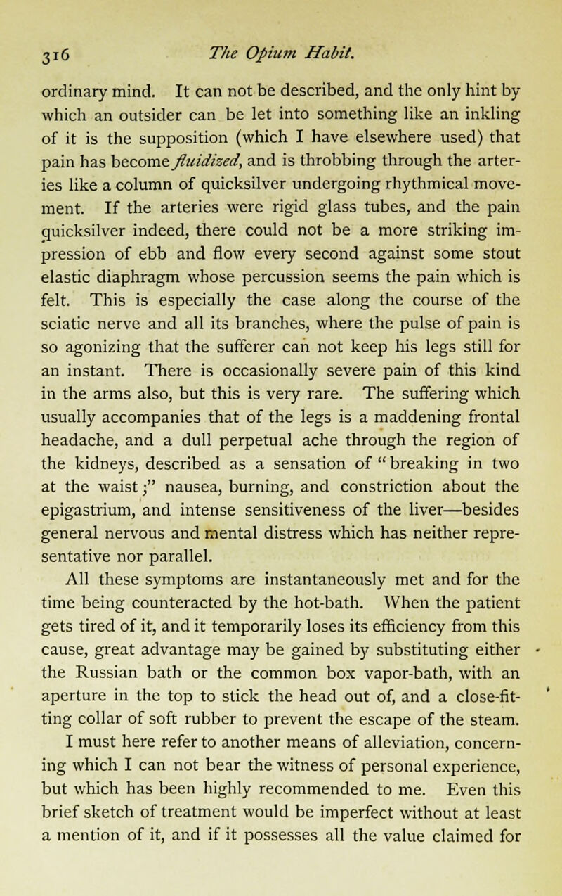 ordinary mind. It can not be described, and the only hint by which an outsider can be let into something like an inkling of it is the supposition (which I have elsewhere used) that pain has become fluidized, and is throbbing through the arter- ies like a column of quicksilver undergoing rhythmical move- ment. If the arteries were rigid glass tubes, and the pain quicksilver indeed, there could not be a more striking im- pression of ebb and flow every second against some stout elastic diaphragm whose percussion seems the pain which is felt. This is especially the case along the course of the sciatic nerve and all its branches, where the pulse of pain is so agonizing that the sufferer can not keep his legs still for an instant. There is occasionally severe pain of this kind in the arms also, but this is very rare. The suffering which usually accompanies that of the legs is a maddening frontal headache, and a dull perpetual ache through the region of the kidneys, described as a sensation of breaking in two at the waist; nausea, burning, and constriction about the epigastrium, and intense sensitiveness of the liver—besides general nervous and mental distress which has neither repre- sentative nor parallel. All these symptoms are instantaneously met and for the time being counteracted by the hot-bath. When the patient gets tired of it, and it temporarily loses its efficiency from this cause, great advantage may be gained by substituting either the Russian bath or the common box vapor-bath, with an aperture in the top to stick the head out of, and a close-fit- ting collar of soft rubber to prevent the escape of the steam. I must here refer to another means of alleviation, concern- ing which I can not bear the witness of personal experience, but which has been highly recommended to me. Even this brief sketch of treatment would be imperfect without at least a mention of it, and if it possesses all the value claimed for