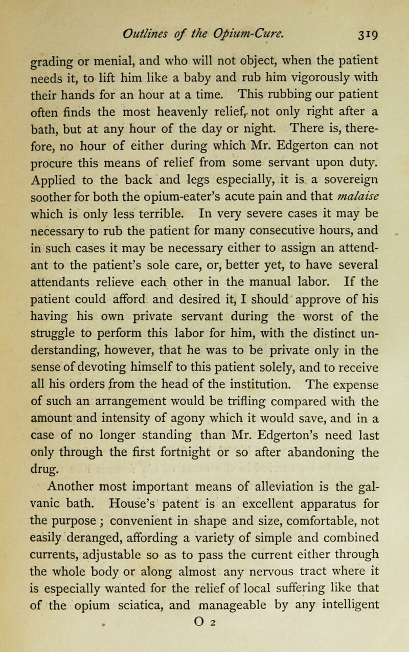 grading or menial, and who will not object, when the patient needs it, to lift him like a baby and rub him vigorously with their hands for an hour at a time. This rubbing our patient often finds the most heavenly relief,-not only right after a bath, but at any hour of the day or night. There is, there- fore, no hour of either during which Mr. Edgerton can not procure this means of relief from some servant upon duty. Applied to the back and legs especially, it is a sovereign soother for both the opium-eater's acute pain and that malaise which is only less terrible. In very severe cases it may be necessary to rub the patient for many consecutive hours, and in such cases it may be necessary either to assign an attend- ant to the patient's sole care, or, better yet, to have several attendants relieve each other in the manual labor. If the patient could afford and desired it, I should approve of his having his own private servant during the worst of the struggle to perform this labor for him, with the distinct un- derstanding, however, that he was to be private only in the sense of devoting himself to this patient solely, and to receive all his orders from the head of the institution. The expense of such an arrangement would be trifling compared with the amount and intensity of agony which it would save, and in a case of no longer standing than Mr. Edgerton's need last only through the first fortnight or so after abandoning the drug. Another most important means of alleviation is the gal- vanic bath. House's patent is an excellent apparatus for the purpose ; convenient in shape and size, comfortable, not easily deranged, affording a variety of simple and combined currents, adjustable so as to pass the current either through the whole body or along almost any nervous tract where it is especially wanted for the relief of local suffering like that of the opium sciatica, and manageable by any intelligent O 2