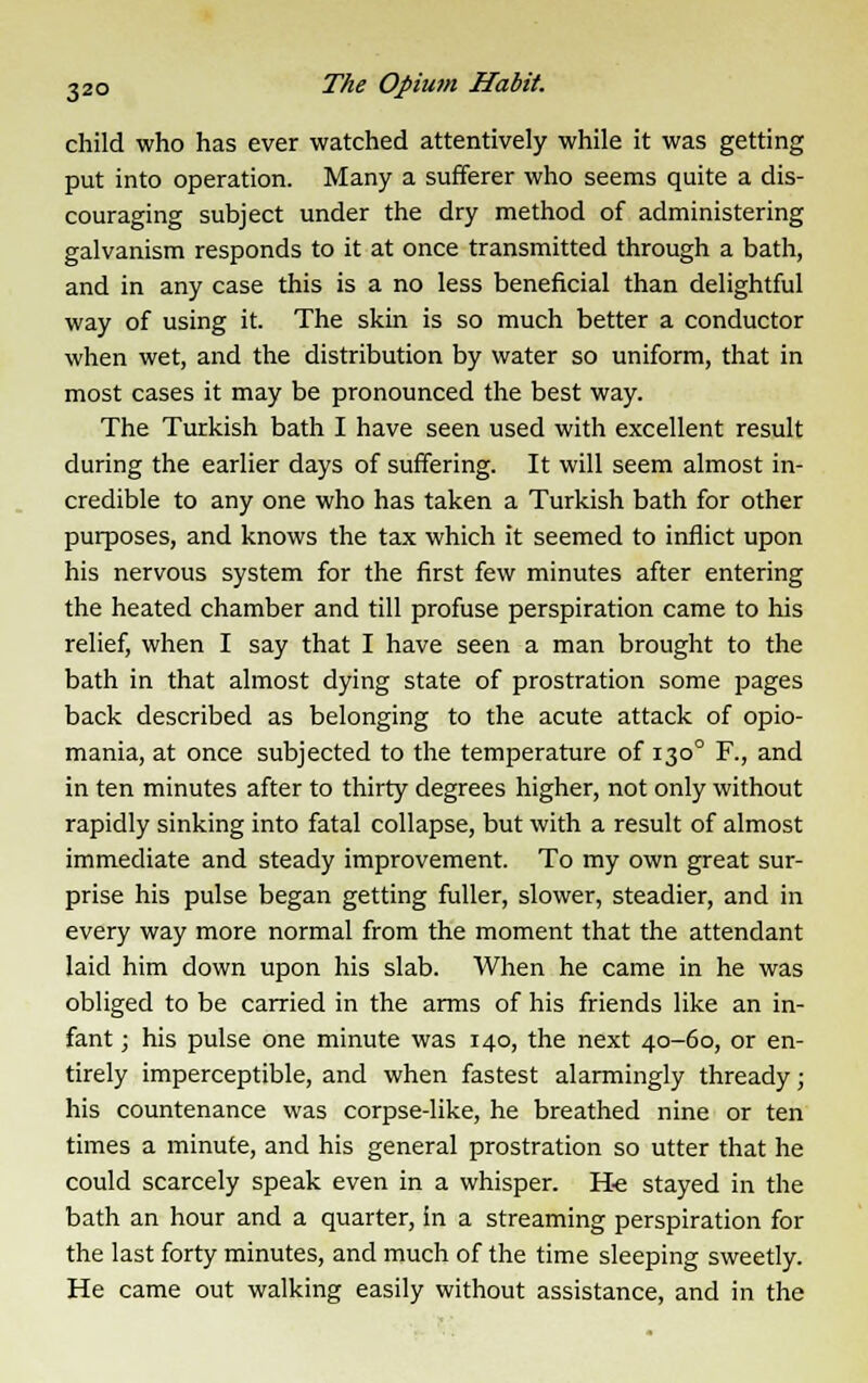 child who has ever watched attentively while it was getting put into operation. Many a sufferer who seems quite a dis- couraging subject under the dry method of administering galvanism responds to it at once transmitted through a bath, and in any case this is a no less beneficial than delightful way of using it. The skin is so much better a conductor when wet, and the distribution by water so uniform, that in most cases it may be pronounced the best way. The Turkish bath I have seen used with excellent result during the earlier days of suffering. It will seem almost in- credible to any one who has taken a Turkish bath for other purposes, and knows the tax which it seemed to inflict upon his nervous system for the first few minutes after entering the heated chamber and till profuse perspiration came to his relief, when I say that I have seen a man brought to the bath in that almost dying state of prostration some pages back described as belonging to the acute attack of opio- mania, at once subjected to the temperature of 1300 F., and in ten minutes after to thirty degrees higher, not only without rapidly sinking into fatal collapse, but with a result of almost immediate and steady improvement. To my own great sur- prise his pulse began getting fuller, slower, steadier, and in every way more normal from the moment that the attendant laid him down upon his slab. When he came in he was obliged to be carried in the arms of his friends like an in- fant ; his pulse one minute was 140, the next 40-60, or en- tirely imperceptible, and when fastest alarmingly thready; his countenance was corpse-like, he breathed nine or ten times a minute, and his general prostration so utter that he could scarcely speak even in a whisper. He stayed in the bath an hour and a quarter, in a streaming perspiration for the last forty minutes, and much of the time sleeping sweetly. He came out walking easily without assistance, and in the