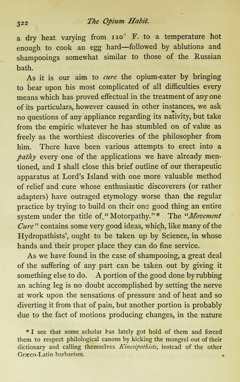 a dry heat varying from noJ F. to a temperature hot enough to cook an egg hard—followed by ablutions and shampooings somewhat similar to those of the Russian bath. As it is our aim to cure the opium-eater by bringing to bear upon his most complicated of all difficulties every means which has proved effectual in the treatment of any one of its particulars, however caused in other instances, we ask no questions of any appliance regarding its nativity, but take from the empiric whatever he has stumbled on of value as freely as the worthiest discoveries of the philosopher from him. There have been various attempts to erect into a pathy every one of the applications we have already men- tioned, and I shall close this brief outline of our therapeutic apparatus at Lord's Island with one more valuable method of relief and cure whose enthusiastic discoverers (or rather adapters) have outraged etymology worse than the regular practice by trying to build on their one good thing an entire system under the title of Motorpathy.* The Movement Cure contains some very good ideas, which, like many of the Hydropathists', ought to be taken up by Science, in whose hands and their proper place they can do fine service. As we have found in the case of shampooing, a great deal of the suffering of any part can be taken out by giving it something else to do. A portion of the good done by rubbing an aching leg is no doubt accomplished by setting the nerve at work upon the sensations of pressure and of heat and so diverting it from that of pain, but another portion is probably due to the fact of motions producing changes, in the nature * I see that some scholar has lately got hold of them and forced them to respect philological canons by kicking the mongrel out of their dictionary and calling themselves Kinesipathists, instead of the other Graeco-Latin barbarism. .