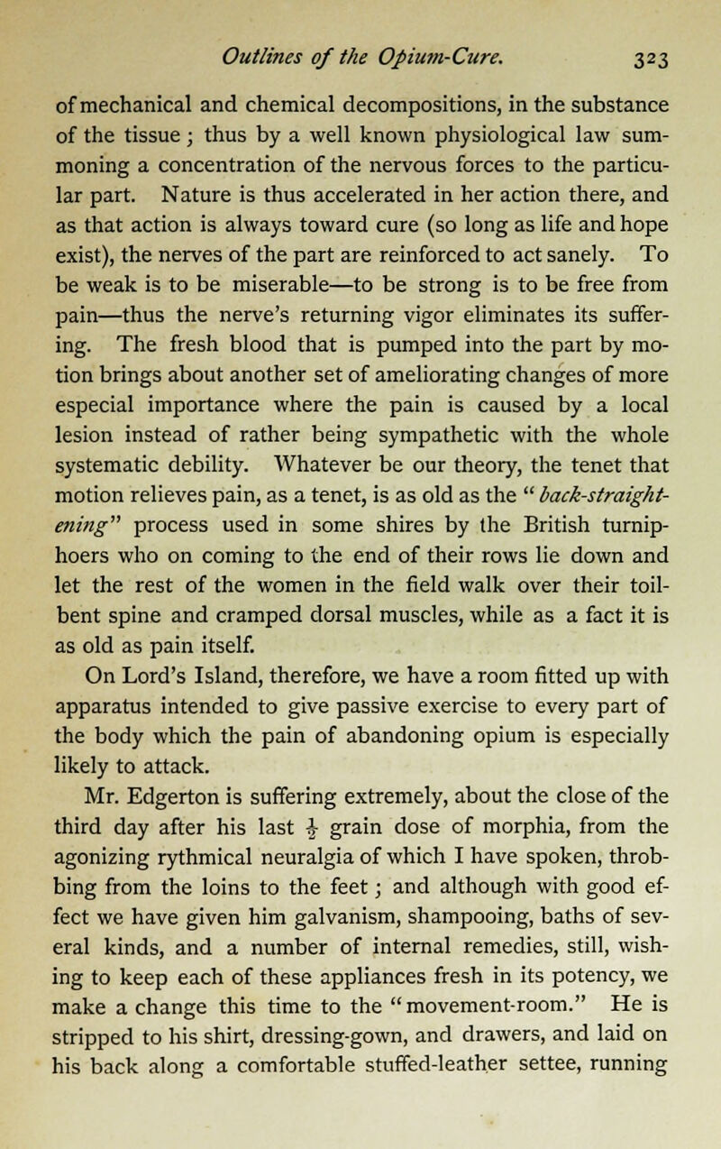 of mechanical and chemical decompositions, in the substance of the tissue; thus by a well known physiological law sum- moning a concentration of the nervous forces to the particu- lar part. Nature is thus accelerated in her action there, and as that action is always toward cure (so long as life and hope exist), the nerves of the part are reinforced to act sanely. To be weak is to be miserable—to be strong is to be free from pain—thus the nerve's returning vigor eliminates its suffer- ing. The fresh blood that is pumped into the part by mo- tion brings about another set of ameliorating changes of more especial importance where the pain is caused by a local lesion instead of rather being sympathetic with the whole systematic debility. Whatever be our theory, the tenet that motion relieves pain, as a tenet, is as old as the  back-straight- ening process used in some shires by the British turnip- hoers who on coming to the end of their rows lie down and let the rest of the women in the field walk over their toil- bent spine and cramped dorsal muscles, while as a fact it is as old as pain itself. On Lord's Island, therefore, we have a room fitted up with apparatus intended to give passive exercise to every part of the body which the pain of abandoning opium is especially likely to attack. Mr. Edgerton is suffering extremely, about the close of the third day after his last £ grain dose of morphia, from the agonizing rythmical neuralgia of which I have spoken, throb- bing from the loins to the feet; and although with good ef- fect we have given him galvanism, shampooing, baths of sev- eral kinds, and a number of internal remedies, still, wish- ing to keep each of these appliances fresh in its potency, we make a change this time to the  movement-room. He is stripped to his shirt, dressing-gown, and drawers, and laid on his back along a comfortable stuffed-leather settee, running