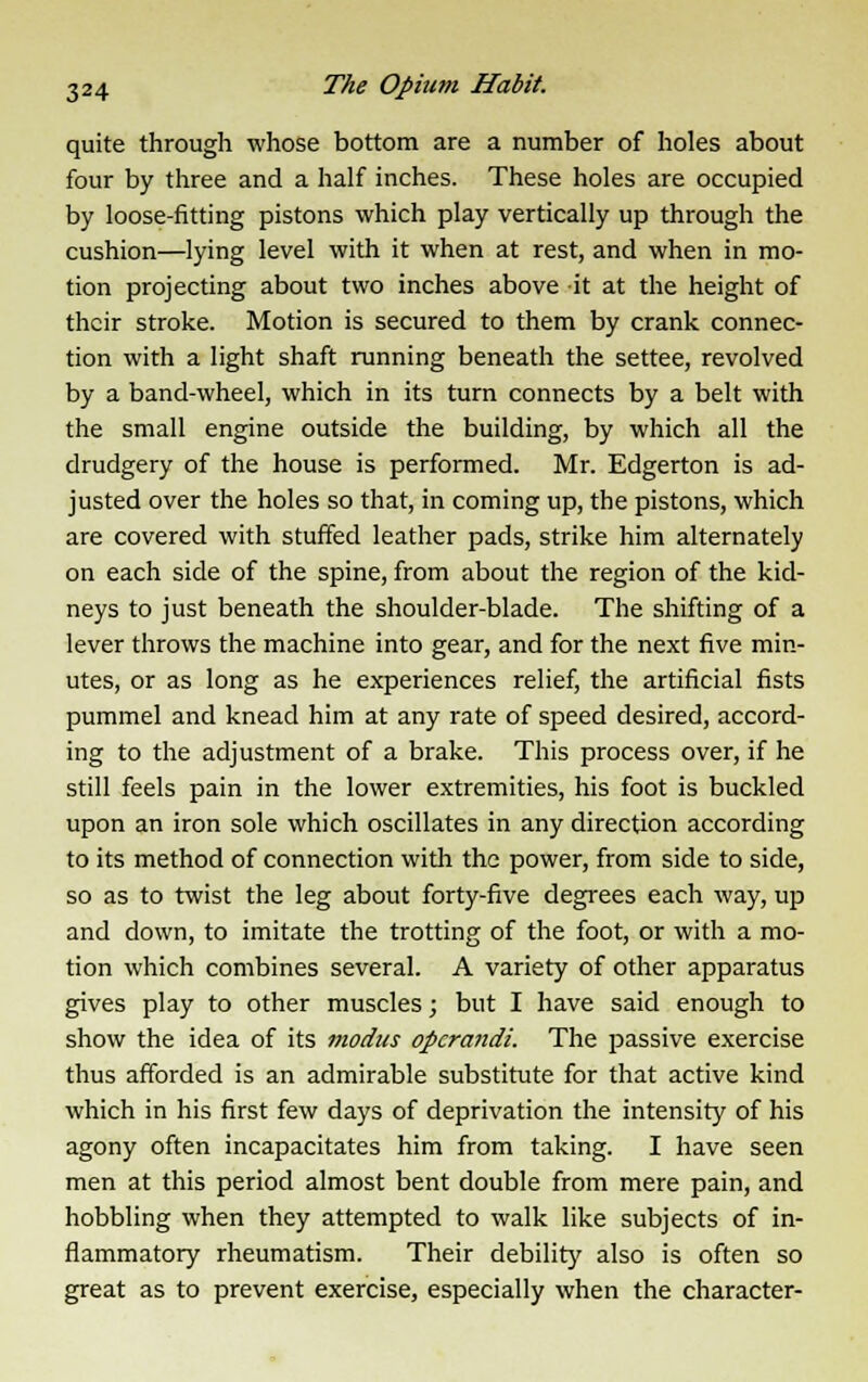 quite through whose bottom are a number of holes about four by three and a half inches. These holes are occupied by loose-fitting pistons which play vertically up through the cushion—lying level with it when at rest, and when in mo- tion projecting about two inches above it at the height of their stroke. Motion is secured to them by crank connec- tion with a light shaft running beneath the settee, revolved by a band-wheel, which in its turn connects by a belt with the small engine outside the building, by which all the drudgery of the house is performed. Mr. Edgerton is ad- justed over the holes so that, in coming up, the pistons, which are covered with stuffed leather pads, strike him alternately on each side of the spine, from about the region of the kid- neys to just beneath the shoulder-blade. The shifting of a lever throws the machine into gear, and for the next five min- utes, or as long as he experiences relief, the artificial fists pummel and knead him at any rate of speed desired, accord- ing to the adjustment of a brake. This process over, if he still feels pain in the lower extremities, his foot is buckled upon an iron sole which oscillates in any direction according to its method of connection with the power, from side to side, so as to twist the leg about forty-five degrees each way, up and down, to imitate the trotting of the foot, or with a mo- tion which combines several. A variety of other apparatus gives play to other muscles; but I have said enough to show the idea of its modus operandi. The passive exercise thus afforded is an admirable substitute for that active kind which in his first few days of deprivation the intensity of his agony often incapacitates him from taking. I have seen men at this period almost bent double from mere pain, and hobbling when they attempted to walk like subjects of in- flammatory rheumatism. Their debility also is often so great as to prevent exercise, especially when the character-