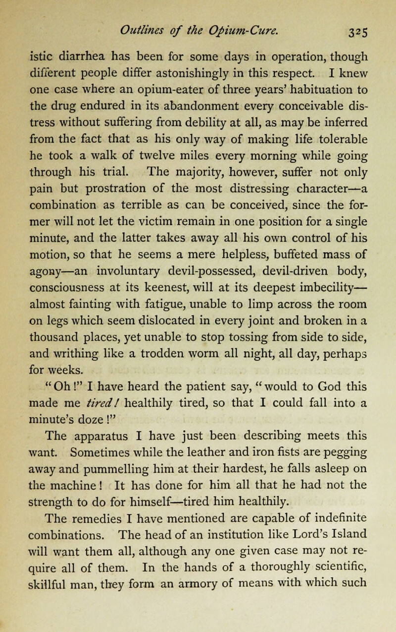 istic diarrhea has been for some days in operation, though different people differ astonishingly in this respect. I knew one case where an opium-eater of three years' habituation to the drug endured in its abandonment every conceivable dis- tress without suffering from debility at all, as may be inferred from the fact that as his only way of making life tolerable he took a walk of twelve miles every morning while going through his trial. The majority, however, suffer not only pain but prostration of the most distressing character—a combination as terrible as can be conceived, since the for- mer will not let the victim remain in one position for a single minute, and the latter takes away all his own control of his motion, so that he seems a mere helpless, buffeted mass of agony—an involuntary devil-possessed, devil-driven body, consciousness at its keenest, will at its deepest imbecility— almost fainting with fatigue, unable to limp across the room on legs which seem dislocated in every joint and broken in a thousand places, yet unable to stop tossing from side to side, and writhing like a trodden worm all night, all day, perhaps for weeks.  Oh! I have heard the patient say,  would to God this made me tired! healthily tired, so that I could fall into a minute's doze! The apparatus I have just been describing meets this want. Sometimes while the leather and iron fists are pegging away and pummelling him at their hardest, he falls asleep on the machine! It has done for him all that he had not the strength to do for himself—tired him healthily. The remedies I have mentioned are capable of indefinite combinations. The head of an institution like Lord's Island will want them all, although any one given case may not re- quire all of them. In the hands of a thoroughly scientific, skillful man, they form an armory of means with which such