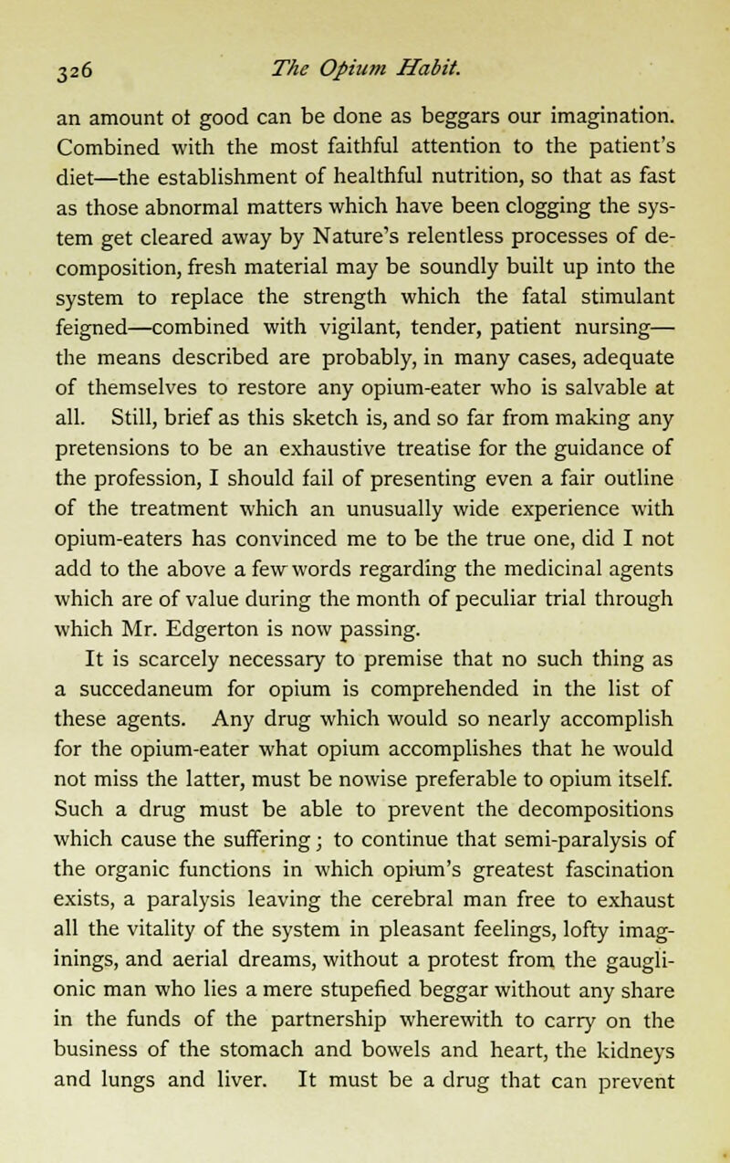 an amount ot good can be done as beggars our imagination. Combined with the most faithful attention to the patient's diet—the establishment of healthful nutrition, so that as fast as those abnormal matters which have been clogging the sys- tem get cleared away by Nature's relentless processes of de- composition, fresh material may be soundly built up into the system to replace the strength which the fatal stimulant feigned—combined with vigilant, tender, patient nursing— the means described are probably, in many cases, adequate of themselves to restore any opium-eater who is salvable at all. Still, brief as this sketch is, and so far from making any pretensions to be an exhaustive treatise for the guidance of the profession, I should fail of presenting even a fair outline of the treatment which an unusually wide experience with opium-eaters has convinced me to be the true one, did I not add to the above a few words regarding the medicinal agents which are of value during the month of peculiar trial through which Mr. Edgerton is now passing. It is scarcely necessary to premise that no such thing as a succedaneum for opium is comprehended in the list of these agents. Any drug which would so nearly accomplish for the opium-eater what opium accomplishes that he would not miss the latter, must be nowise preferable to opium itself. Such a drug must be able to prevent the decompositions which cause the suffering; to continue that semi-paralysis of the organic functions in which opium's greatest fascination exists, a paralysis leaving the cerebral man free to exhaust all the vitality of the system in pleasant feelings, lofty imag- inings, and aerial dreams, without a protest from the gaugli- onic man who lies a mere stupefied beggar without any share in the funds of the partnership wherewith to carry on the business of the stomach and bowels and heart, the kidneys and lungs and liver. It must be a drug that can prevent