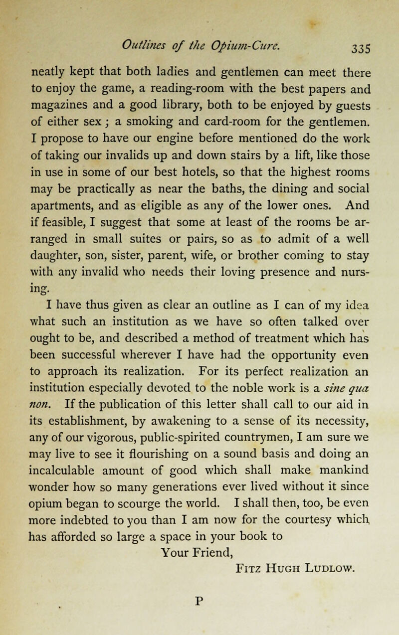neatly kept that both ladies and gentlemen can meet there to enjoy the game, a reading-room with the best papers and magazines and a good library, both to be enjoyed by guests of either sex; a smoking and card-room for the gentlemen. I propose to have our engine before mentioned do the work of taking our invalids up and down stairs by a lift, like those in use in some of our best hotels, so that the highest rooms may be practically as near the baths, the dining and social apartments, and as eligible as any of the lower ones. And if feasible, I suggest that some at least of the rooms be ar- ranged in small suites or pairs, so as to admit of a well daughter, son, sister, parent, wife, or brother coming to stay with any invalid who needs their loving presence and nurs- ing. I have thus given as clear an outline as I can of my idea what such an institution as we have so often talked over ought to be, and described a method of treatment which has been successful wherever I have had the opportunity even to approach its realization. For its perfect realization an institution especially devoted to the noble work is a sine qua non. If the publication of this letter shall call to our aid in its establishment, by awakening to a sense of its necessity, any of our vigorous, public-spirited countrymen, I am sure we may live to see it flourishing on a sound basis and doing an incalculable amount of good which shall make mankind wonder how so many generations ever lived without it since opium began to scourge the world. I shall then, too, be even more indebted to you than I am now for the courtesy which has afforded so large a space in your book to Your Friend, Fitz Hugh Ludlow.