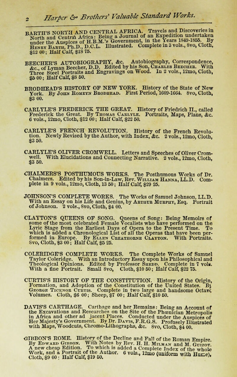 Harper &> Brothers' Valuable Standard Works. BARTH'S NORTH AND CENTRAL AFRICA Travels and Discoveries in North and Central Africa: Being a Journal of an Expedition undwuken under the Auspices of H.B.M.'s Government, in the Years 1849-1855. By Henet Babtii, Ph.D., D.C.L. Illustrated. Complete in 3 vols., Svo, Cloth, $12 00; Half Calf, $1S 75. BEECHER'S AUTOBIOGRAPHY, &c. Autobiography, Correspondence, &c of Lyman Beecher, D.D. Edited by his Son, Cuaeleb Beeouee. With Three Steel Portraits and Engravings on Wood. In 2 vols., 12mo, Cloth, $5 00; Half Calf, $S 50. BRODHEAD'S HISTORY OP NEW YORK. History of the State of New York. By John Romeyn Bbodueas. First Period, 1009-100+. Svo, Cloth, $3 00. CARLYLE'S FREDERICK THE GREAT. History of Friedrich IX, called Frederick the Great. By Thomas Caelyle. Portraits, Haps, Plans, &c. G vols., 12mo, Cloth, $12 00; Half Calf, $22 60. CARLYLE'S FRENCH REVOLUTION. History of the French Revolu- tion. Newly Revised by the Author, with Index, &c. 2 vols., 12mo, Cloth, $3 50. '.ii CARLYLE'S OLIVER CROMWELL. Letters and Speeches of Oliver Crom- well. With Elucidations and Connecting Narrative. 2 vols., 12mo, Cloth, $3 50. CHALMERS'S POSTHUMOUS WORKS. The Posthumous Works of Dr. Chalmers. Edited by his Son-in-Law, Rev. William Hanna, LL.D. Com- plete in 9 vols., 12mo, Cloth, 13 50; Half Calf, $29 25. JOHNSON'S COMPLETE WORKS. The Works of Samuel Johnson, LL.D. With an Essay on his Life and Genius, by Aetiiue Mueput, Esq. Portrait of Johnson. 2 vols., Svo, Cloth, $4 00. CLAYTON'S QUEENS OF SONG. Queens of Song: Being Memoirs of some of the most celebrated Female Vocalists who have performed on the Lyric Stage from the Earliest Days of Opera to the Present Time. To which is added a Chronological List of all the Operas that have been per- formed in Europe. By Ei.i.en Ceeatiioene Clayton. With Portraits. Svo, Cloth, $3 00; Half Calf, $5 25. COLERIDGE'S COMPLETE WORKS. The Complete Works of Samuel Taylor Coleridge. With an Introductory Essay upon his Philosophical and Theological Opinions. Edited by Professor Suedd. Complete in 7 vols. With a flue Portrait. Small 8vo, Cloth, $10 60; Half Calf, $22 75. CURTIS'S HISTORY OF THE CONSTITUTION. History of the Origin, Formation, and Adoption of the Constitution of the United States. Bj Geoege Ticknoe Cpetib. Complete in two large and handsome Octave Volumes. Cloth, $6 00; Sheep, $7 00; Half Calf; $10 50. DAVIS'S CARTHAGE. Carthage and her Remains: Being an Account of the Excavations and Researches on the Site of the Phoenician Metropolis in Africa and other ad jacent Places. Conducted under the Auspices of Her Majesty's Government. By Dr. Davis, F.R.G.S. Profusely Illustrated with Maps, Woodcuts, Chromo-Lithographs, &c. 8vo, Cloth, $4 00. GIBBON'S ROME. History of the Decline and Fall of the Roman Empire By EnwABn GmnoN. With Notes by Rev. H. H. Milman and M Gutzot A new cheap Edition. To which is added a Complete Index of the whole Work, and a Portrait of the Author. 0 vols., 12mo (uniform with Hnr-ri Cloth, $9 00; Half Calf, $19 00. ' Vionn with uoce),