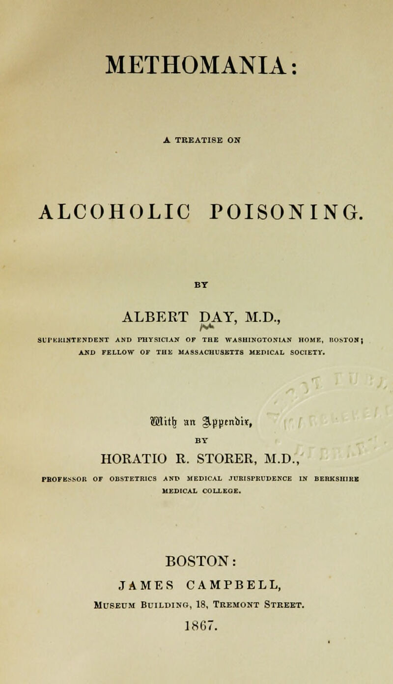 METHOMANIA: A TREATISE ON ALCOHOLIC POISONING. ALBERT DAY, M.D., SLTKJUNTENDENT AND PHYSICIAN OF THE WASHINGTON!AN HOME, HOhTON; AND FELLOW OF THE MA9SACHU3BTT8 MEDICAL SOCIETY. MitI) an Slppenoit, HORATIO R. STORER, M.D., PROFESSOR OF OBSTETRICS AND MEDICAL JURISPRUDENCE IN BERKSHIRB MEDICAL COLLEQE. BOSTON: JAMES CAMPBELL, Museum Buildino, 18, Teemont Street. 1867.