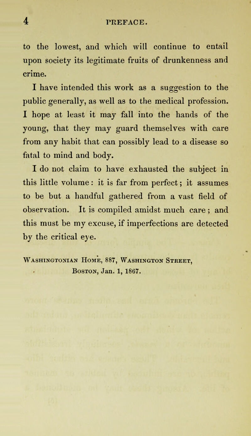 to the lowest, and which will continue to entail upon society its legitimate fruits of drunkenness and crime. I have intended this work as a suggestion to the public generally, as well as to the medical profession. I hope at least it may fall into the hands of the young, that they may guard themselves with care from any habit that can possibly lead to a disease so fatal to mind and body. I do not claim to have exhausted the subject in this little volume: it is far from perfect; it assumes to be but a handful gathered from a vast field of observation. It is compiled amidst much care ; and this must be my excuse, if imperfections are detected by the critical eye. Washingtonian Home, 887, Washington Street, Boston, Jan. 1,1867.