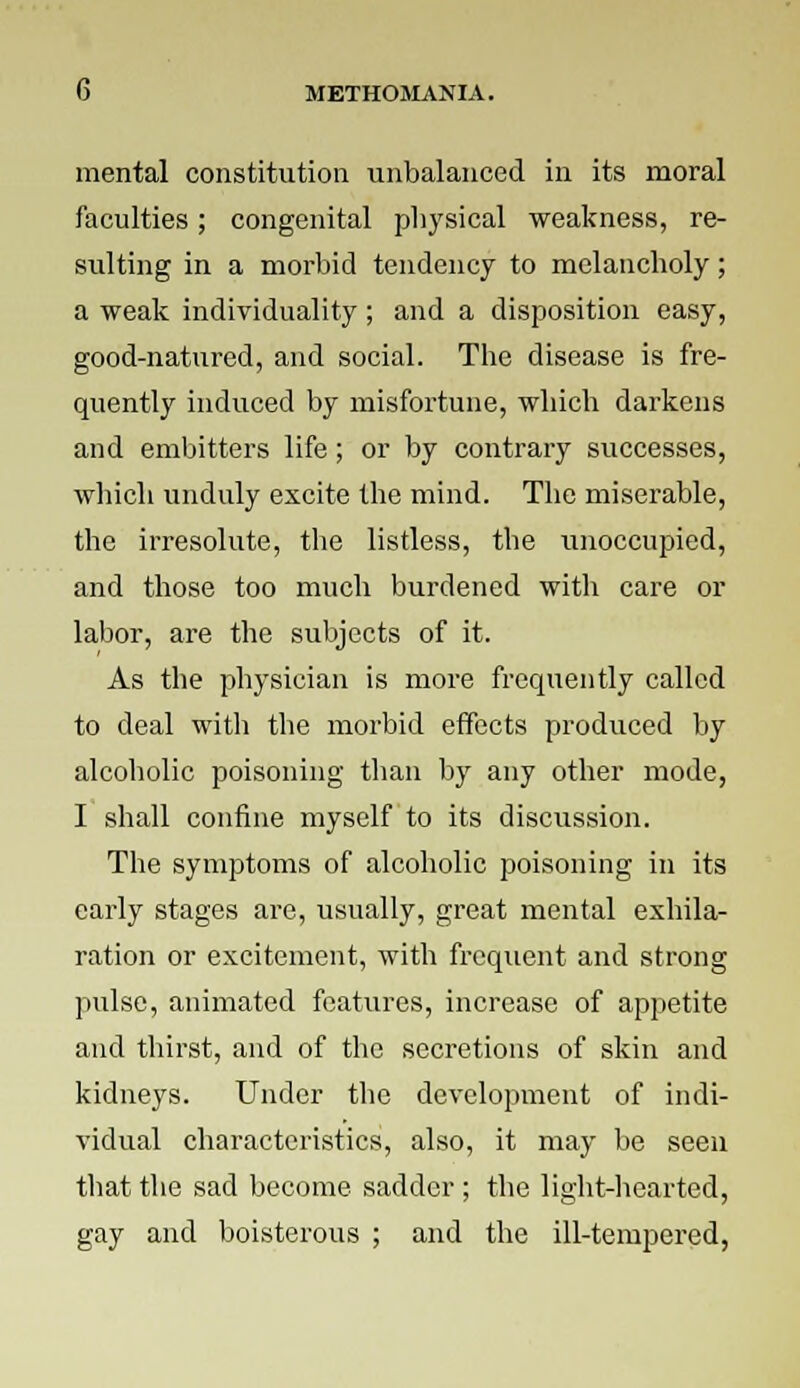mental constitution unbalanced in its moral faculties; congenital physical weakness, re- sulting in a morbid tendency to melancholy; a weak individuality ; and a disposition easy, good-natured, and social. The disease is fre- quently induced by misfortune, which darkens and embitters life ; or by contrary successes, which unduly excite the mind. The miserable, the irresolute, the listless, the unoccupied, and those too much burdened with care or labor, are the subjects of it. As the physician is more frequently called to deal with the morbid effects produced by alcoholic poisoning than by any other mode, I shall confine myself to its discussion. The symptoms of alcoholic poisoning in its early stages are, usually, great mental exhila- ration or excitement, with frequent and strong pulse, animated features, increase of appetite and thirst, and of the secretions of skin and kidneys. Under the development of indi- vidual characteristics, also, it may be seen that the sad become sadder; the light-hearted, gay and boisterous ; and the ill-tempered,