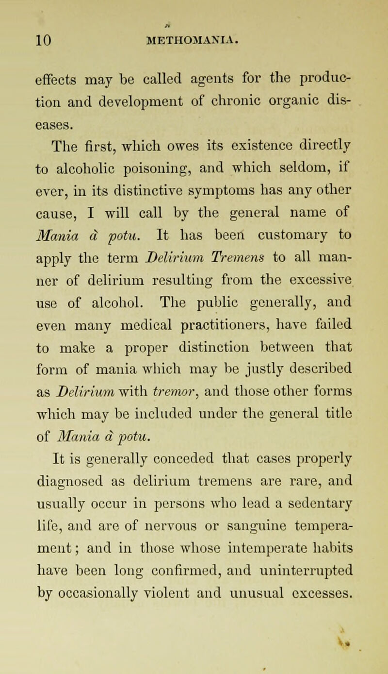 effects may be called agents for the produc- tion and development of chronic organic dis- eases. The first, which owes its existence directly to alcoholic poisoning, and which seldom, if ever, in its distinctive symptoms has any other cause, I will call by the general name of Mania d potu. It has been customary to apply the term Delirium Tremens to all man- ner of delirium resulting from the excessive use of alcohol. The public generally, and even many medical practitioners, have failed to make a proper distinction between that form of mania which may be justly described as Delirium with tremor, and those other forms which may be included under the general title of Mania a potu. It is generally conceded that cases properly diagnosed as delirium tremens are rare, and usually occur in persons who lead a sedentary life, and are of nervous or sanguine tempera- ment ; and in those whose intemperate habits have been long confirmed, and uninterrupted by occasionally violent and unusual excesses.