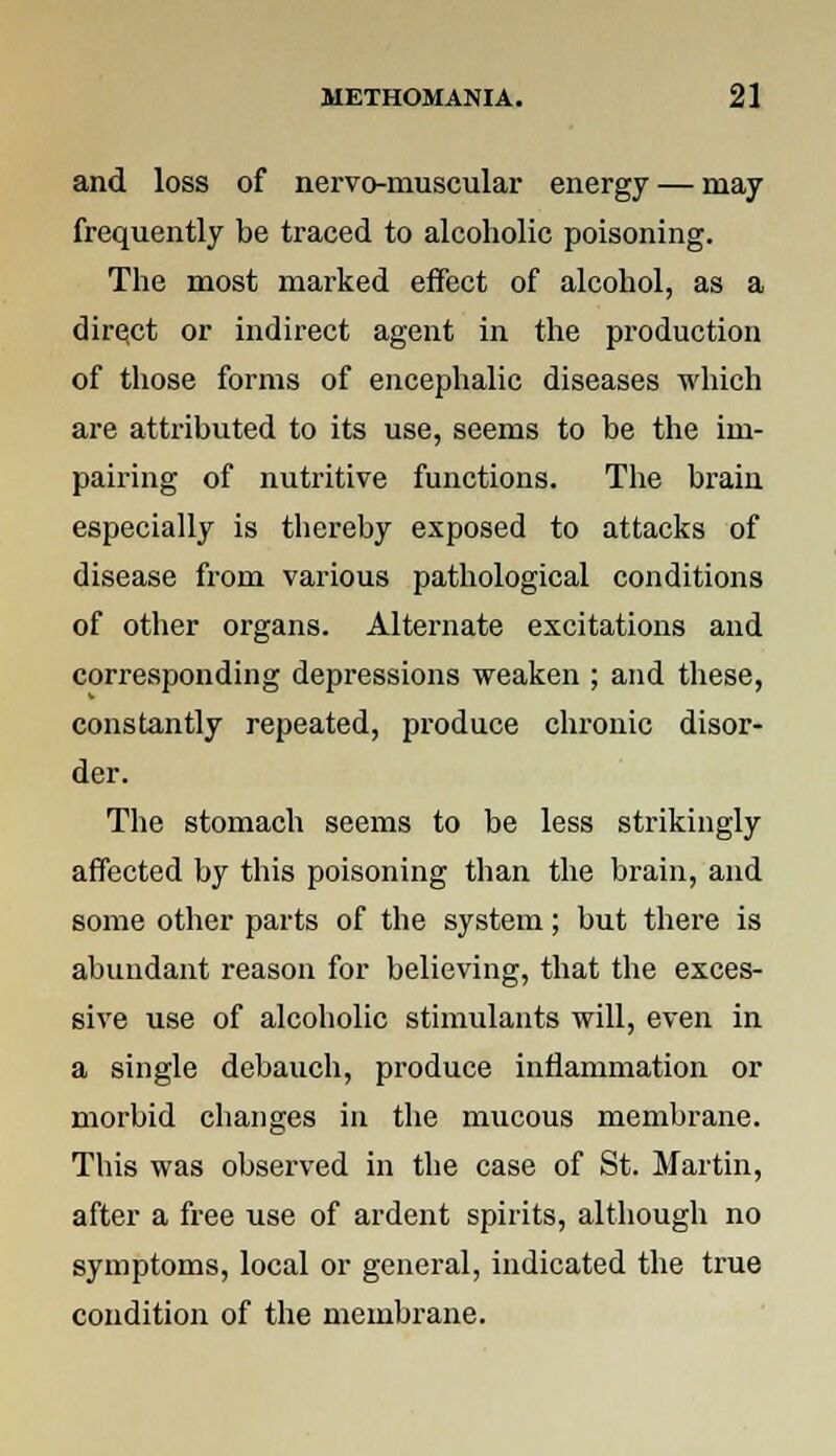 and loss of nervo-muscular energy — may frequently be traced to alcoholic poisoning. The most marked effect of alcohol, as a direct or indirect agent in the production of those forms of encephalic diseases which are attributed to its use, seems to be the im- pairing of nutritive functions. The brain especially is thereby exposed to attacks of disease from various pathological conditions of other organs. Alternate excitations and corresponding depressions weaken ; and these, constantly repeated, produce chronic disor- der. The stomach seems to be less strikingly affected by this poisoning than the brain, and some other parts of the system; but there is abundant reason for believing, that the exces- sive use of alcoholic stimulants will, even in a single debauch, produce inflammation or morbid changes in the mucous membrane. This was observed in the case of St. Martin, after a free use of ardent spirits, although no symptoms, local or general, indicated the true condition of the membrane.