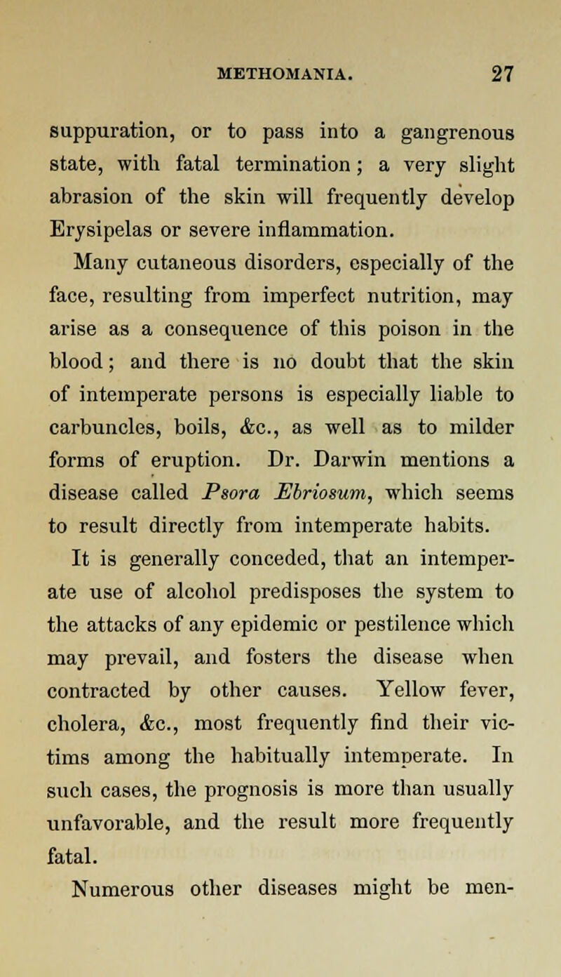 suppuration, or to pass into a gangrenous state, with fatal termination; a very slight abrasion of the skin will frequently develop Erysipelas or severe inflammation. Many cutaneous disorders, especially of the face, resulting from imperfect nutrition, may arise as a consequence of this poison in the blood; and there is no doubt that the skin of intemperate persons is especially liable to carbuncles, boils, &c, as well as to milder forms of eruption. Dr. Darwin mentions a disease called Psora Ebriosum, which seems to result directly from intemperate habits. It is generally conceded, that an intemper- ate use of alcohol predisposes the system to the attacks of any epidemic or pestilence which may prevail, and fosters the disease when contracted by other causes. Yellow fever, cholera, Ac, most frequently find their vic- tims among the habitually intemperate. In such cases, the prognosis is more than usually unfavorable, and the result more frequently fatal. Numerous other diseases might be men-