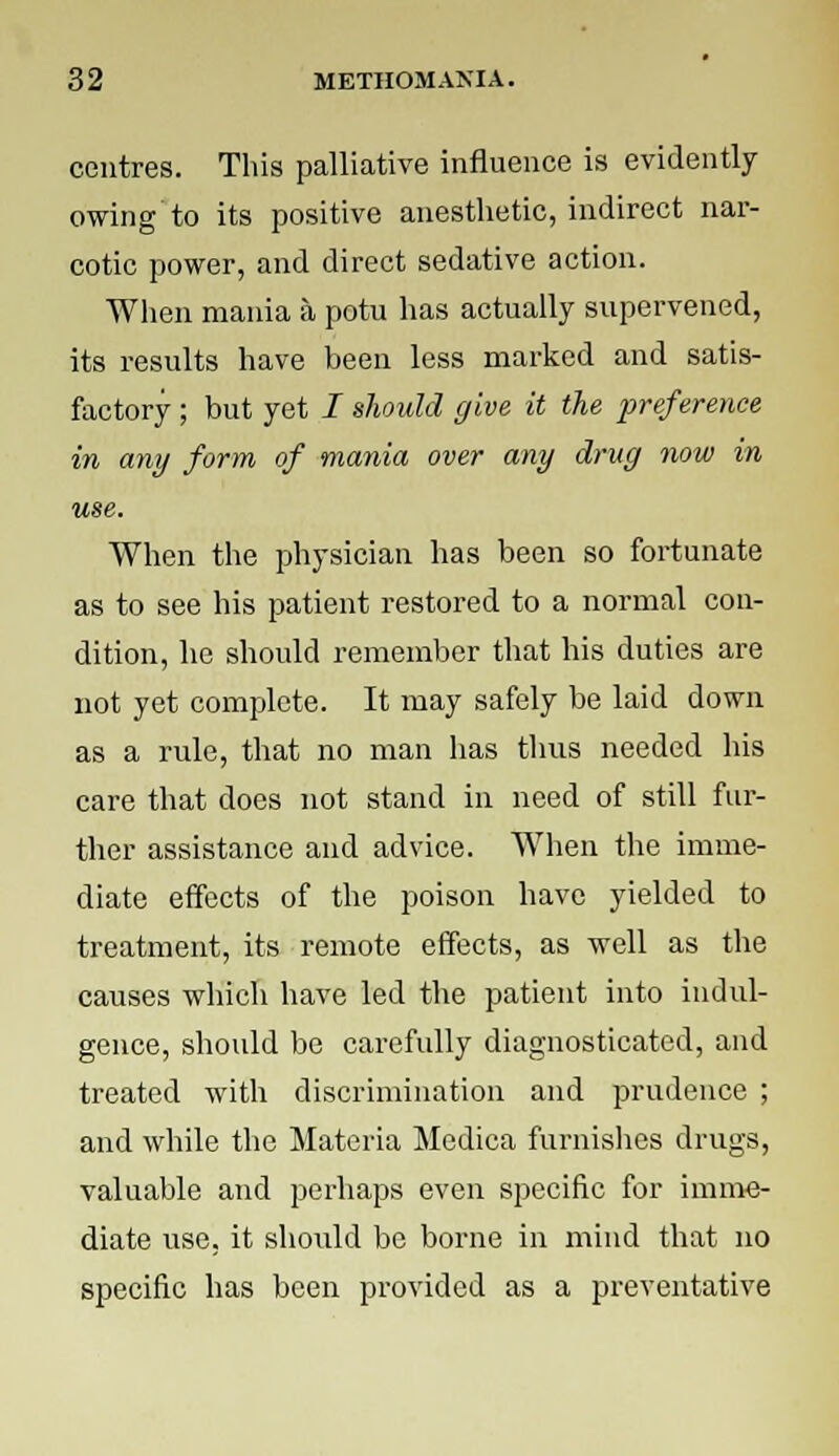 centres. This palliative influence is evidently owing to its positive anesthetic, indirect nar- cotic power, and direct sedative action. When mania a potu has actually supervened, its results have been less marked and satis- factory ; but yet / should give it the preference in any form of mania over any drug now in use. When the physician has been so fortunate as to see his patient restored to a normal con- dition, he should remember that his duties are not yet complete. It may safely be laid down as a rule, that no man has thus needed his care that does not stand in need of still fur- ther assistance and advice. When the imme- diate effects of the poison have yielded to treatment, its remote effects, as well as the causes which have led the patient into indul- gence, should be carefully diagnosticated, and treated with discrimination and prudence ; and while the Materia Medica furnishes drugs, valuable and perhaps even specific for imme- diate use, it shoiild be borne in mind that no specific has been provided as a preventative