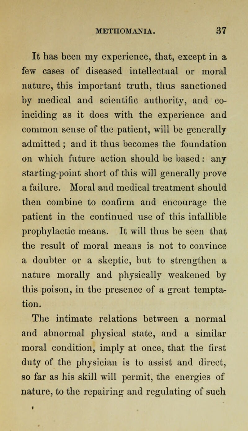 It has been my experience, that, except in a few cases of diseased intellectual or moral nature, this important truth, thus sanctioned by medical and scientific authority, and co- inciding as it does with the experience and common sense of the patient, will be generally admitted ; and it thus becomes the foundation on which future action should be based: any starting-point short of this will generally prove a failure. Moral and medical treatment should then combine to confirm and encourage the patient in the continued use of this infallible prophylactic means. It will thus be seen that the result of moral means is not to convince a doubter or a skeptic, but to strengthen a nature morally and physically weakened by this poison, in the presence of a great tempta- tion. The intimate relations between a normal and abnormal physical state, and a similar moral condition, imply at once, that the first duty of the physician is to assist and direct, so far as his skill will permit, the energies of nature, to the repairing and regulating of such