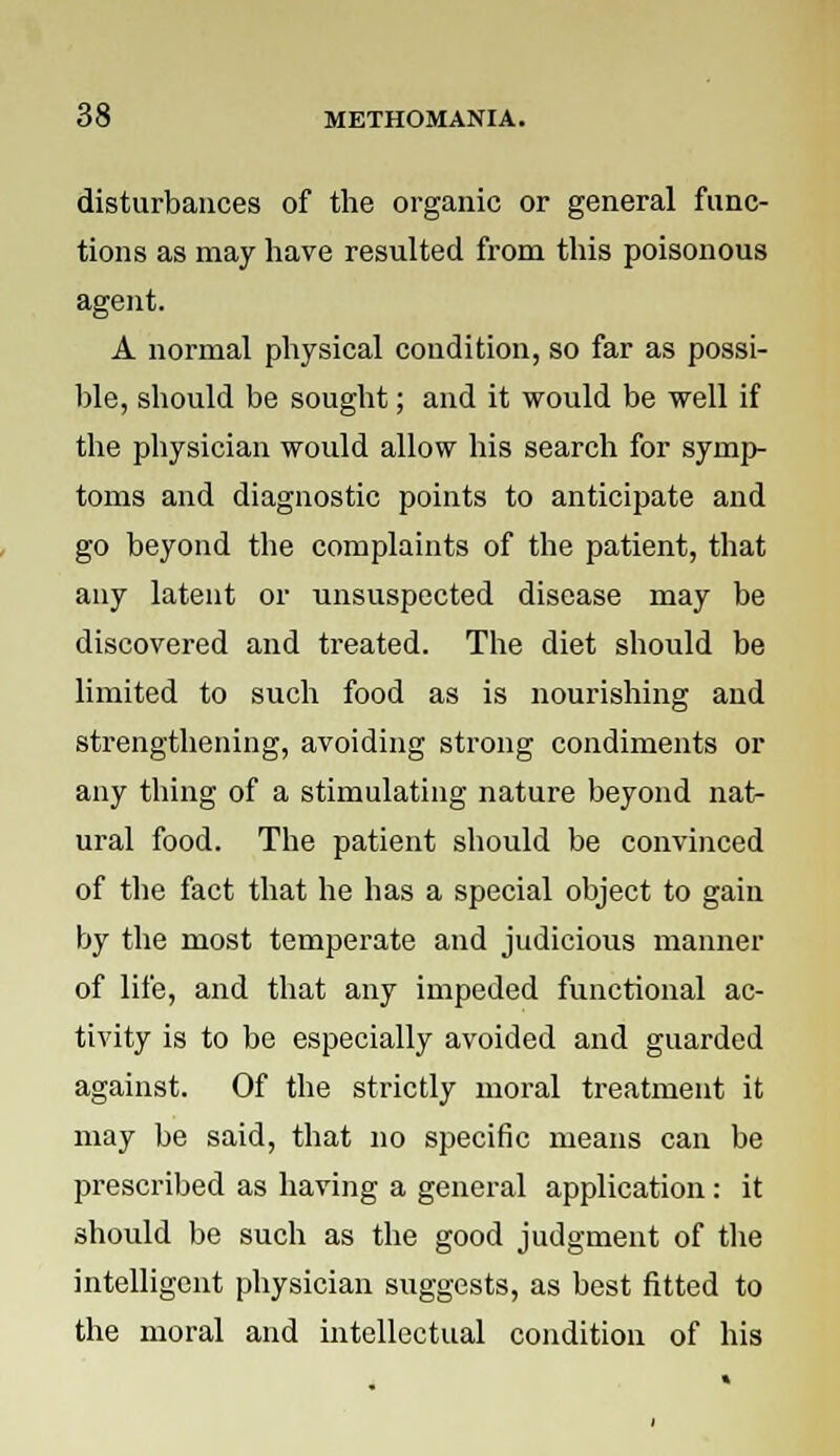 disturbances of the organic or general func- tions as may have resulted from this poisonous agent. A normal physical condition, so far as possi- ble, should be sought; and it would be well if the physician would allow his search for symp- toms and diagnostic points to anticipate and go beyond the complaints of the patient, that any latent or unsuspected disease may be discovered and treated. The diet should be limited to such food as is nourishing and strengthening, avoiding strong condiments or any thing of a stimulating nature beyond nat- ural food. The patient should be convinced of the fact that he has a special object to gain by the most temperate and judicious manner of life, and that any impeded functional ac- tivity is to be especially avoided and guarded against. Of the strictly moral treatment it may be said, that no specific means can be prescribed as having a general application: it should be such as the good judgment of the intelligent physician suggests, as best fitted to the moral and intellectual condition of his