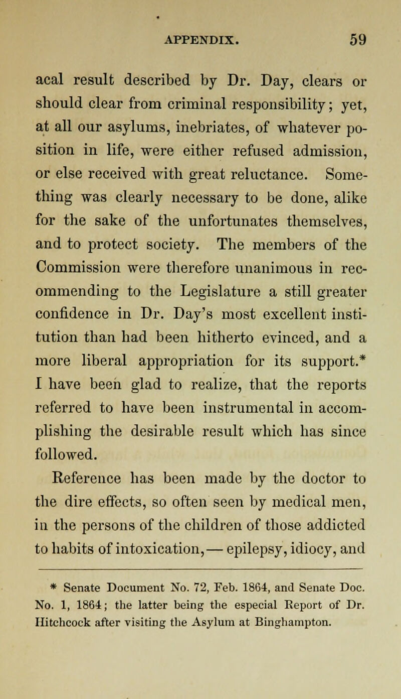 acal result described by Dr. Day, clears or should clear from criminal responsibility; yet, at all our asylums, inebriates, of whatever po- sition in life, were either refused admission, or else received with great reluctance. Some- thing was clearly necessary to be done, alike for the sake of the unfortunates themselves, and to protect society. The members of the Commission were therefore unanimous in rec- ommending to the Legislature a still greater confidence in Dr. Day's most excellent insti- tution than had been hitherto evinced, and a more liberal appropriation for its support.* I have been glad to realize, that the reports referred to have been instrumental in accom- plishing the desirable result which has since followed. Reference has been made by the doctor to the dire effects, so often seen by medical men, in the persons of the children of those addicted to habits of intoxication,— epilepsy, idiocy, and * Senate Document No. 72, Feb. 1864, and Senate Doe. No. 1, 1864; the latter being the especial Report of Dr. Hitchcock after visiting the Asylum at Binghampton.