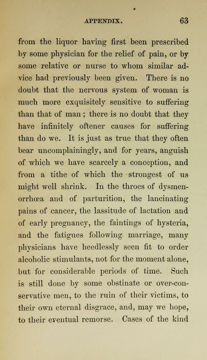 from the liquor having first been prescribed by some physician for the relief of pain, or by some relative or nurse to whom similar ad- vice had previously been given. There is no doubt that the nervous system of woman is much more exquisitely sensitive to suffering than that of man ; there is no doubt that they have infinitely oftener causes for suffering than do we. It is just as true that they often bear uncomplainingly, and for years, anguish of which we have scarcely a conception, and from a tithe of which the strongest of us might well shrink. In the throes of dysmen- orrhea and of parturition, the lancinating pains of cancer, the lassitude of lactation and of early pregnancy, the faintings of hysteria, and the fatigues following marriage, many physicians have heedlessly seen fit to order alcoholic stimulants, not for the moment alone, but for considerable periods of time. Such is still done by some obstinate or over-con- servative men, to the ruin of their victims, to their own eternal disgrace, and, may we hope, to their eventual remorse. Cases of the kind