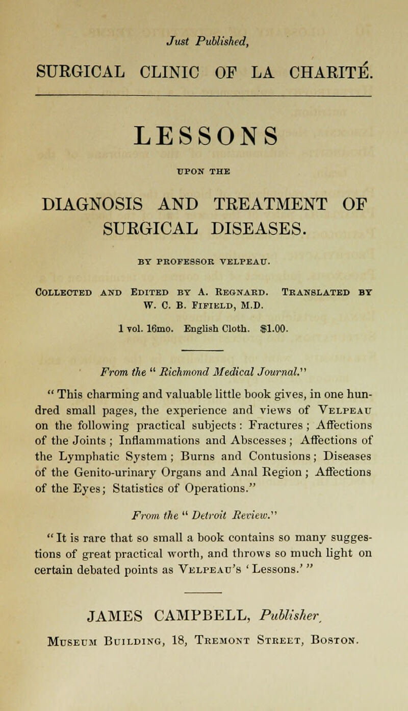 Just Published, SURGICAL CLINIC OF LA CHARITE. LESSONS UPON THE DIAGNOSIS AND TREATMENT OF SURGICAL DISEASES. BY PROFESSOR VELPEAU. Collected and Edited by A. Regnard. Translated by W. C. B. Fifikld, M.D. 1 vol. 16mo. English Cloth. $1.00. From the  Richmond Medical Journal.  This charming and valuable little book gives, in one hun- dred small pages, the experience and views of Velpeau on the following practical subjects : Fractures ; Affections of the Joints ; Inflammations and Abscesses ; Affections of the Lymphatic System ; Burns and Contusions; Diseases of the Genito-urinary Organs and Anal Region ; Affections of the Eyes; Statistics of Operations. From the  Detroit Review.  It is rare that so small a book contains so many sugges- tions of great practical worth, and throws so much light on certain debated points as Velpeau's ' Lessons.'  JAMES CAMPBELL, Publisher, Museum Building, 18, Tremont Street, Boston.