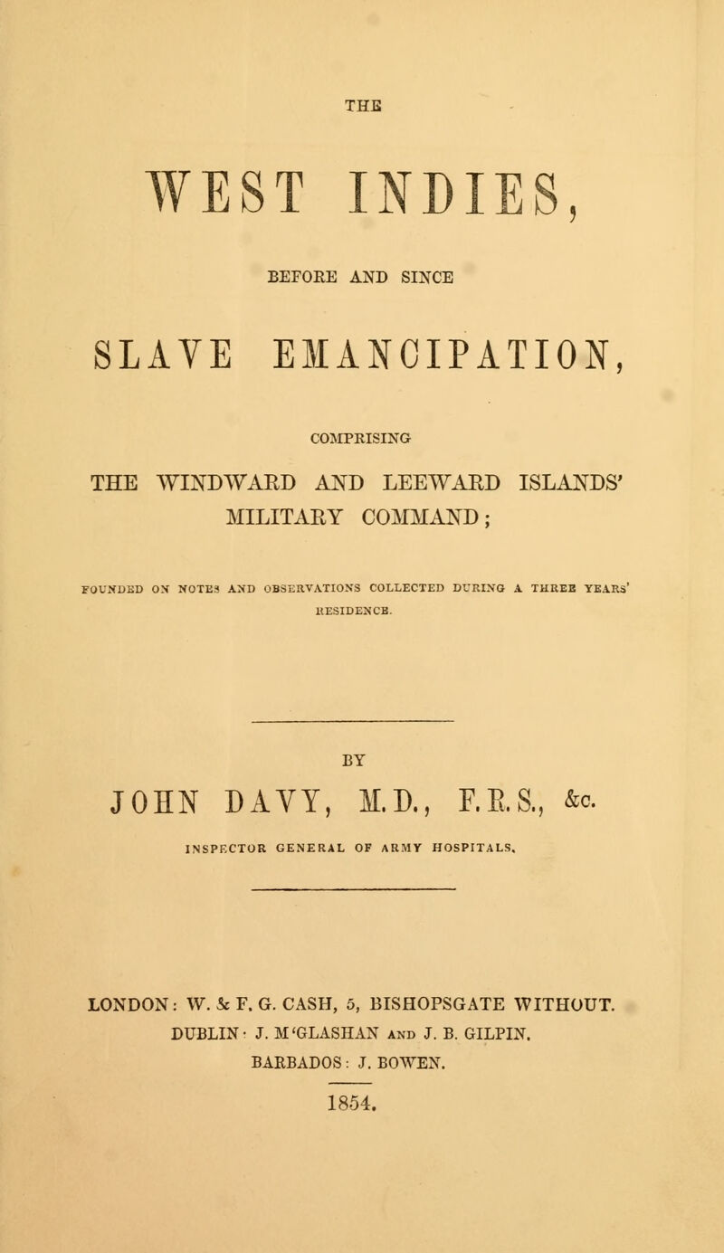 THE WEST INDIES BEFORE AND SINCE SLAVE EMANCIPATION, COMPRISING THE WINDWARD AND LEEWARD ISLANDS' MILITARY COMMAND; FOUNDED OX NOTES AND OBSERVATIONS COLLECTED DURING A THREE YEARS' KESIDENCB. BY JOHN DAVY, M.D., F.E.S., &o. INSPECTOR GENERAL OF ARMY HOSPITALS. LONDON: W. & F. G. CASH, 5, BISHOPSGATE WITHOUT. DUBLIN- J. M'GLASHAN and J. B. GILPIN. BAEBADOS: J. BOWEN. 1854.