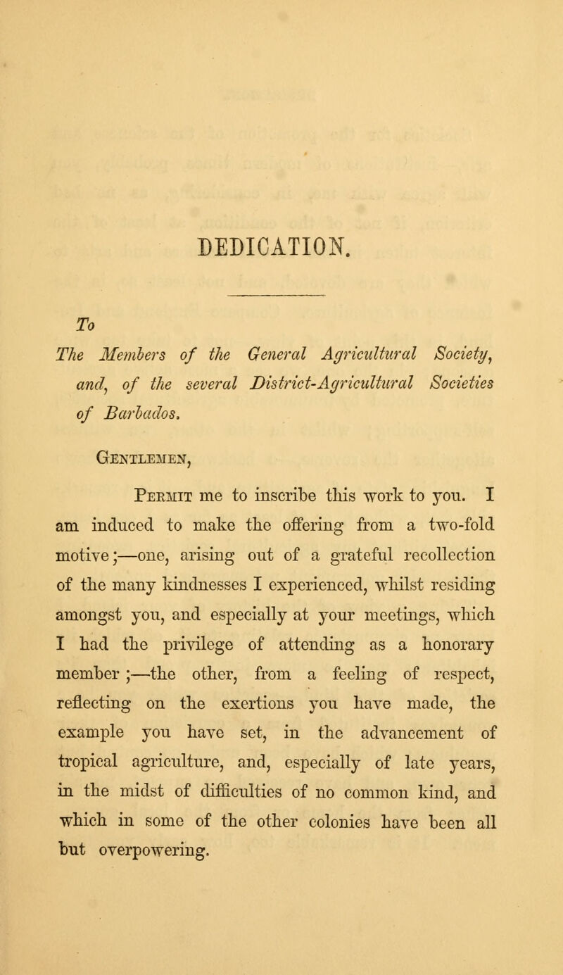 DEDICATION. To The Members of the General Agricultural Society, and, of the several District-Agricultural Societies of Barbados, Gentlemen, Permit me to inscribe this work to you. I am induced to make the offering from a two-fold motive;—one, arising out of a grateful recollection of the many kindnesses I experienced, whilst residing amongst you, and especially at your meetings, which I had the privilege of attending as a honorary member;—the other, from a feeling of respect, reflecting on the exertions you have made, the example you have set, in the advancement of tropical agriculture, and, especially of late years, in the midst of difficulties of no common kind, and which in some of the other colonies have been all but overpowering.