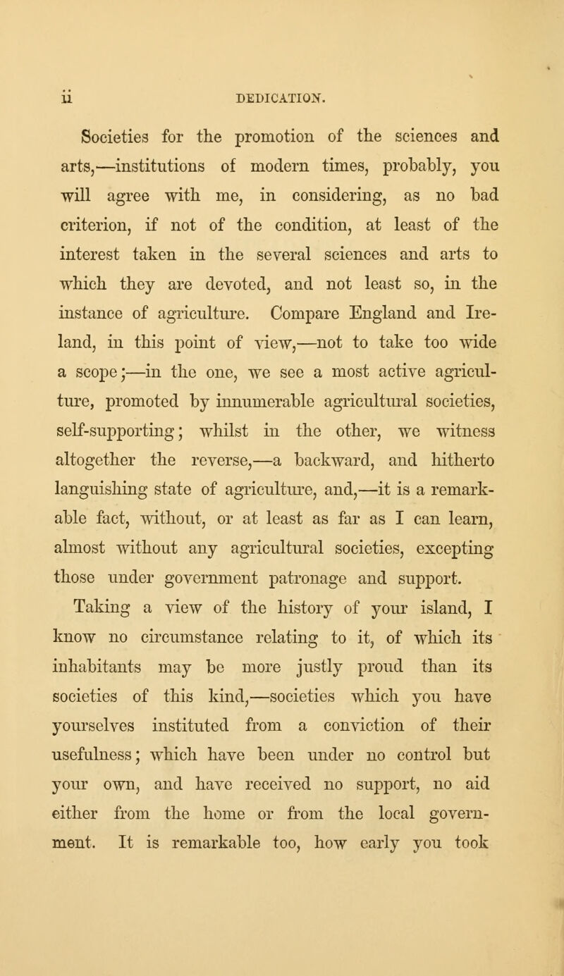 Societies for the promotion of the sciences and arts,—institutions of modern times, probably, you will agree with me, in considering, as no bad criterion, if not of the condition, at least of the interest taken in the several sciences and arts to which they are devoted, and not least so, in the instance of agriculture. Compare England and Ire- land, in this point of view,—not to take too wide a scope;—in the one, we see a most active agricul- ture, promoted by innumerable agricultural societies, self-supporting; whilst in the other, we witness altogether the reverse,—a backward, and hitherto languishing state of agriculture, and,—it is a remark- able fact, without, or at least as far as I can learn, almost without any agricultural societies, excepting those under government patronage and support. Taking a view of the history of your island, I know no circumstance relating to it, of which its iuhabitants may be more justly proud than its societies of this kind,—societies which you have yourselves instituted from a conviction of their usefulness; which have been under no control but your own, and have received no support, no aid either from the home or from the local govern- ment. It is remarkable too, how early you took