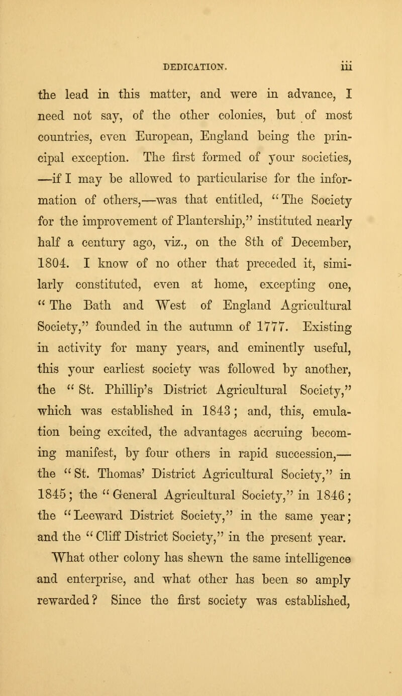 the lead in this matter, and were in advance, I need not say, of the other colonies, but of most countries, even European, England being the prin- cipal exception. The first formed of your societies, —if I may be allowed to particularise for the infor- mation of others,—was that entitled, The Society for the improvement of Plantership, instituted nearly half a century ago, viz., on the 8th of December, 1804. I know of no other that preceded it, simi- larly constituted, even at home, excepting one,  The Bath and West of England Agricultural Society, founded in the autumn of 1777. Existing in activity for many years, and eminently useful, this your earliest society was followed by another, the  St. Phillip's District Agricultural Society, which was established in 1843; and, this, emula- tion being excited, the advantages accruing becom- ing manifest, by four others in rapid succession,— the  St. Thomas' District Agricultural Society, in 1845; the General Agricultural Society, in 1846; the Leeward District Society, in the same year; and the  Cliff District Society, in the present year. What other colony has shewn the same intelligence and enterprise, and what other has been so amply rewarded? Since the first society was established,