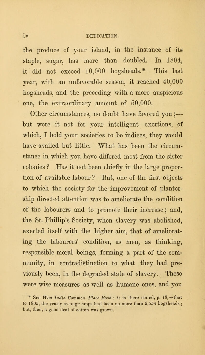 the produce of your island, in the instance of its staple, sugar, has more than doubled. In 1804, it did not exceed 10,000 hogsheads.* This last year, with an unfavorable season, it reached 40,000 hogsheads, and the preceding with a more auspicious one, the extraordinary amount of 50,000. Other circumstances, no doubt have favored you;— but were it not for your intelligent exertions, of which, I hold your societies to be indices, they would have availed but little. What has been the circum- stance in which you have differed most from the sister colonies ? Has it not been chiefly in the large propor- tion of available labour ? But, one of the first objects to which the society for the improvement of planter- ship directed attention was to ameliorate the condition of the labourers and to promote their increase; and, the St. Phillip's Society, when slavery was abolished, exerted itself with the higher aim, that of ameliorat- ing the labourers' condition, as men, as thinking, responsible moral beings, forming a part of the com- munity, in contradistinction to what they had pre- viously been, in the degraded state of slavery. These were wise measures as well as humane ones, and you * See West India Common Place Book ; it is there stated, p. 18,—that to 1805, the yearly average crops had been no more than 9,554 hogsheads; hut, then, a good deal of cotton was grown.
