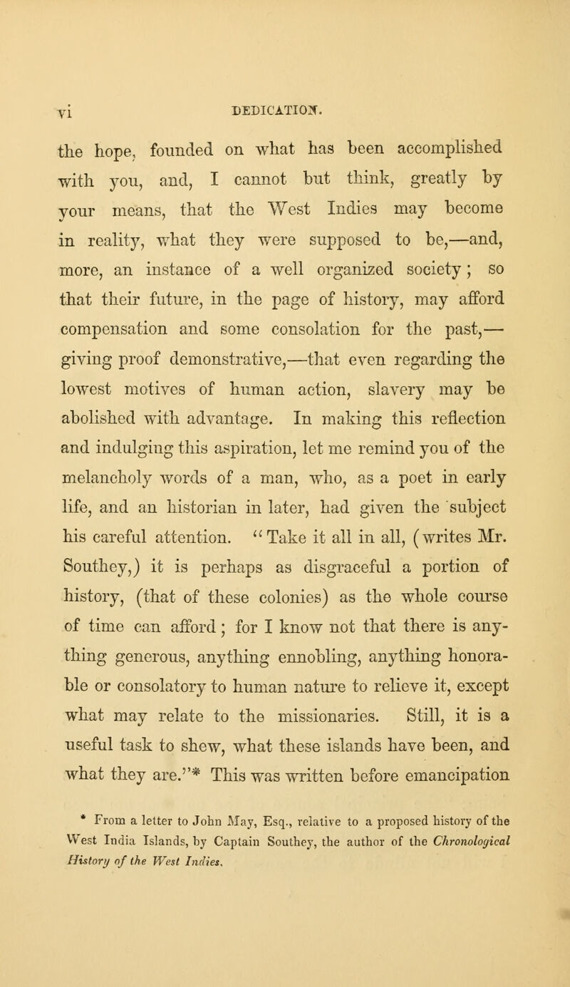 the hope, founded on what has been accomplished with you, and, I cannot but think, greatly by your means, that the West Indies may become in reality, what they were supposed to be,—and, more, an instance of a well organized society; so that their future, in the page of history, may afford compensation and some consolation for the past,— giving proof demonstrative,—that even regarding the lowest motives of human action, slavery may be abolished with advantage. In making this reflection and indulging this aspiration, let me remind you of the melancholy words of a man, who, as a poet in early life, and an historian in later, had given the subject his careful attention. Take it all in all, (writes Mr. Southey,) it is perhaps as disgraceful a portion of history, (that of these colonies) as the whole course of time can afford; for I know not that there is any- thing generous, anything ennobling, anything honora- ble or consolatory to human nature to relieve it, except what may relate to the missionaries. Still, it is a useful task to shew, what these islands have been, and what they are.''* This was written before emancipation * From a letter to John May, Esq., relative to a proposed history of the West India Islands, by Captain Southey, the author of the Chronological History of the West Indies.