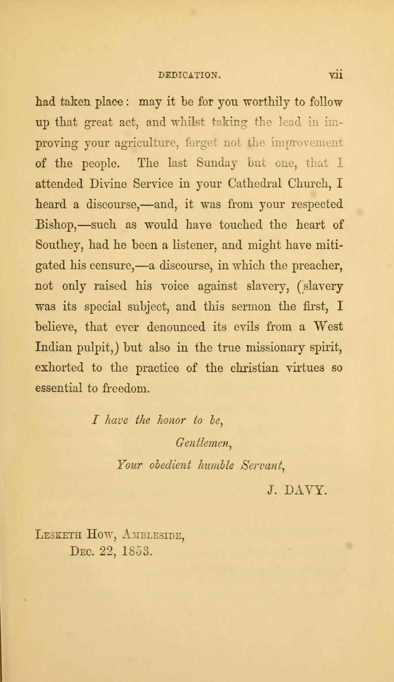 had taken place: may it be for you worthily to follow up that great act, and whilst taking the lead in im- proving your agriculture, forget not the improvement of the people. The last Sunday but one, that I attended Divine Service in your Cathedral Church, I heard a discourse,—and, it was from your respected Bishop,—such as would have touched the heart of Southey, had he been a listener, and might have miti- gated his censure,—a discourse, in which the preacher, not only raised his voice against slavery, (slavery was its special subject, and this sermon the first, I believe, that ever denounced its evils from a West Indian pulpit,) but also in the true missionary spirit, exhorted to the practice of the christian virtues so essential to freedom. / have the honor to be, Gentlemen, Your obedient humble Servant, J. DAVY. Lesketh How, Ambleside, Dec. 22, 1853.