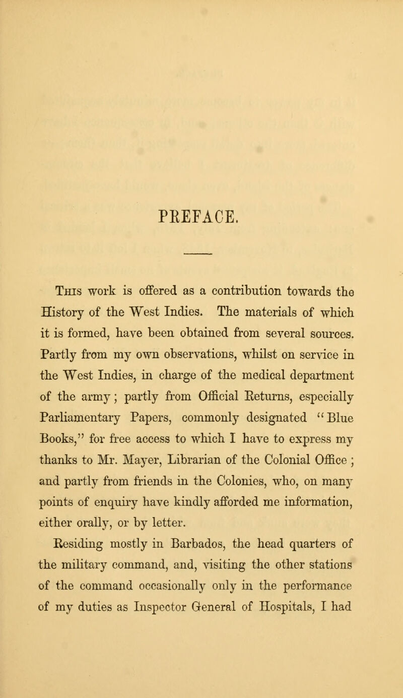 PKEFACE. This work is offered as a contribution towards the History of the West Indies. The materials of which it is formed, have been obtained from several sources. Partly from my own observations, whilst on service in the West Indies, in charge of the medical department of the army; partly from Official Returns, especially Parliamentary Papers, commonly designated Blue Books, for free access to which I have to express my thanks to Mr. Mayer, Librarian of the Colonial Office ; and partly from friends in the Colonies, who, on many points of enquiry have kindly afforded me information, either orally, or by letter. Residing mostly in Barbados, the head quarters of the military command, and, visiting the other stations of the command occasionally only in the performance