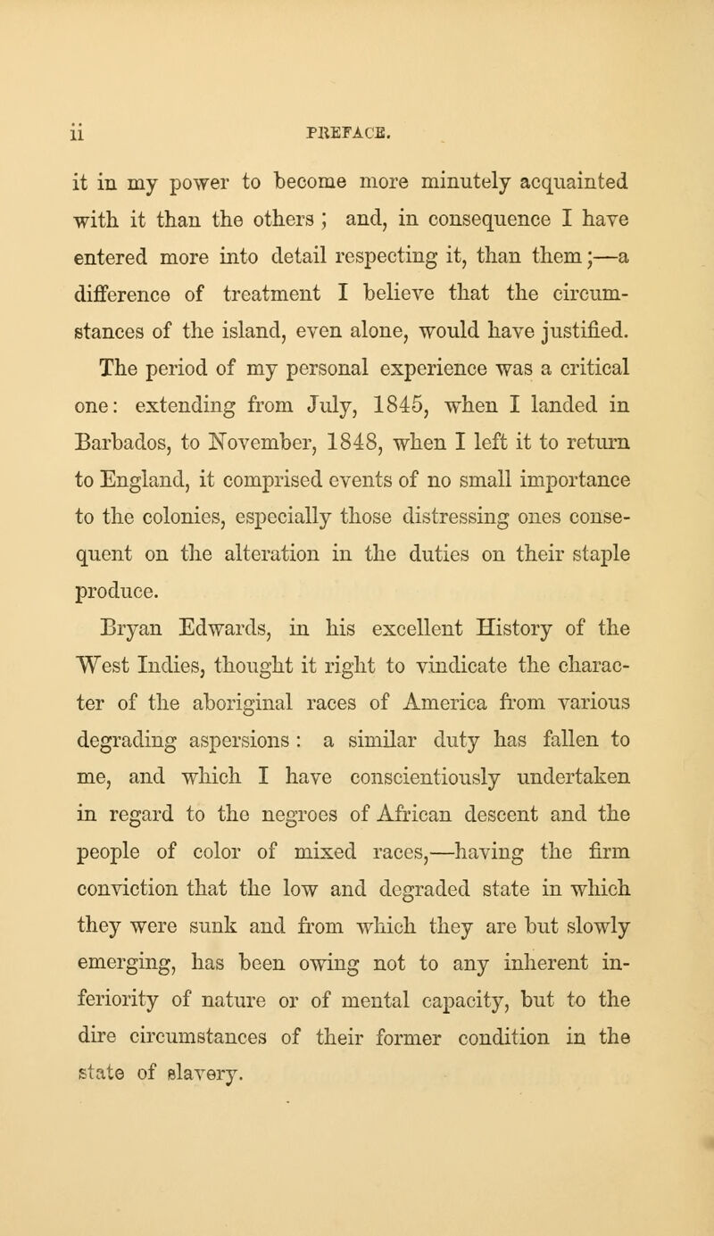 it in my power to become more minutely acquainted with it than the others ; and, in consequence I have entered more into detail respecting it, than them;—a difference of treatment I believe that the circum- stances of the island, even alone, would have justified. The period of my personal experience was a critical one: extending from July, 1845, when I landed in Barbados, to November, 1848, when I left it to return to England, it comprised events of no small importance to the colonies, especially those distressing ones conse- quent on the alteration in the duties on their staple produce. Bryan Edwards, in his excellent History of the West Indies, thought it right to vindicate the charac- ter of the aboriginal races of America from various degrading aspersions: a similar duty has fallen to me, and which I have conscientiously undertaken in regard to the negroes of African descent and the people of color of mixed races,—having the firm conviction that the low and degraded state in which they were sunk and from which they are but slowly emerging, has been owing not to any inherent in- feriority of nature or of mental capacity, but to the dire circumstances of their former condition in the state of slavery.