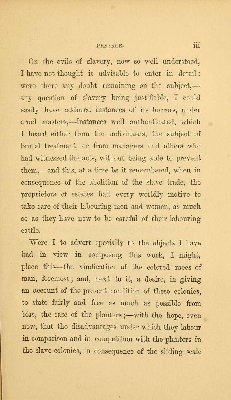 On the evils of slavery, now so well understood, I have not thought it advisable to enter in detail: were there any doubt remaining on the subject,— any question of slavery being justifiable, I could easily have adduced instances of its horrors, under cruel masters,—instances well authenticated, which I heard either from the individuals, the subject of brutal treatment, or from managers and others who had witnessed the acts, without being able to prevent them,—and this, at a time be it remembered, when in consequence of the abolition of the slave trade, the proprietors of estates had every worldly motive to take care of their labouring men and women, as much so as they have now to be careful of their labouring cattle. Were I to advert specially to the objects I have had in view in composing this work, I might, place this—the vindication of the colored races of man, foremost; and, next to it, a desire, in giving an account of the present condition of these colonies, to state fairly and free as much as possible from bias, the case of the planters;—with the hope, even now, that the disadvantages under which they labour in comparison and in competition with the planters in the slave colonies, in consequence of the sliding scale