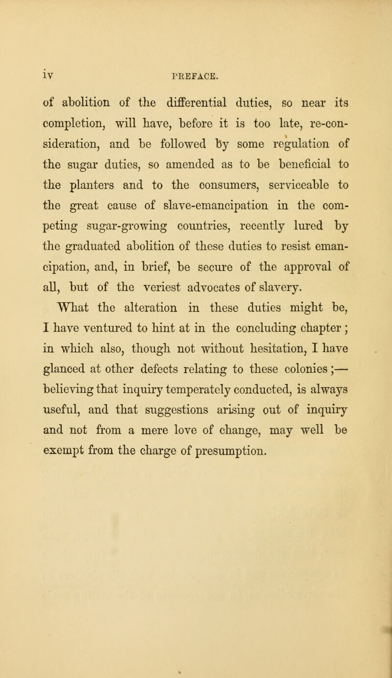 of abolition of the differential duties, so near its completion, will have, before it is too late, re-con- sideration, and be followed by some regulation of the sugar duties, so amended as to be beneficial to the planters and to the consumers, serviceable to the great cause of slave-emancipation in the com- peting sugar-growing countries, recently lured by the graduated abolition of these duties to resist eman- cipation, and, in brief, be secure of the approval of all, but of the veriest advocates of slavery. What the alteration in these duties might be, I have ventured to hint at in the concluding chapter ; in which also, though not without hesitation, I have glanced at other defects relating to these colonies;— believing that inquiry temperately conducted, is always useful, and that suggestions arising out of inquiry and not from a mere love of change, may well be exempt from the charge of presumption.