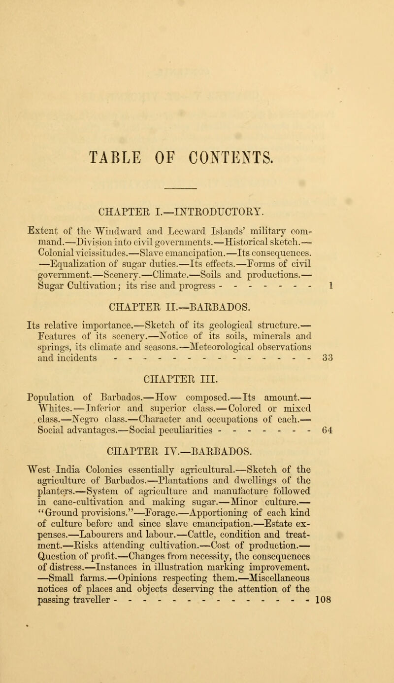 CHAPTER I.—INTRODUCTORY. Extent of the Windward and Leeward Islands' military com- mand.—Division into civil governments.—Historical sketch.— Colonial vicissitudes.—Slave emancipation.—Its consequences. —Equalization of sugar duties.—Its effects.—Eorms of civil government.—Scenery.—Climate.—Soils and productions.— Sugar Cultivation; its rise and progress 1 CHAPTER II.—BARBADOS. Its relative importance.—Sketch of its geological structure.— Features of its scenery.—Notice of its soils, minerals and springs, its climate and seasons.—Meteorological observations and incidents - - 33 CHAPTER III. Population of Barbados.—How composed.—Its amount.— Whites. — Inferior and superior class.— Colored or mixed , class.—Negro class.—Character and occupations of each.— Social advantages.—Social peculiarities -------64 CHAPTER IV.—BARBADOS. West India Colonies essentially agricultural.—Sketch of the agriculture of Barbados.—Plantations and dwellings of the planters.—System of agriculture and manufacture followed in cane-cultivation and making sugar.—Minor culture.— Ground provisions.—Eorage.—Apportioning of each kind of culture before and since slave emancipation.—Estate ex- penses.—Labourers and labour.—Cattle, condition and treat- ment.—Risks attending cultivation.—Cost of production.— Question of profit.—Changes from necessity, the consequences of distress.—Instances in illustration marking improvement. —Small farms.—Opinions respecting them.—Miscellaneous notices of places and objects deserving the attention of the passing traveller 108