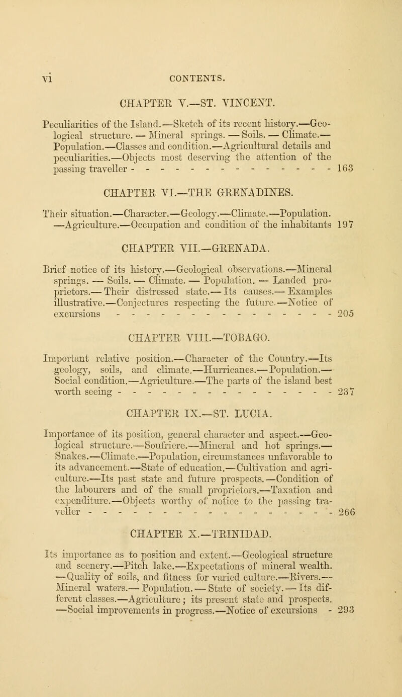 CHAPTER V.—ST. VINCENT. Peculiarities of the Island.—Sketch, of its recent history.—Geo- logical structure. — Mineral springs. — Soils. — Climate.— Population.—Classes and condition.—Agricultural details and peculiarities.—Objects most deserving the attention of the passing traveller ------- -163 CHAPTER VI.—THE GREN4DINES. Theh situation.—Character.—Geology.—Climate.—Population. —Agriculture.—Occupation and condition of the inhabitants 197 CHAPTER VII.—GRENADA. Brief notice of its history.—Geological observations.—Mineral springs. — Soils. — Climate. — Population. — Landed pro- prietors.— Their distressed state.— Its causes.— Examples illustrative.—Conjectures respecting the future.—Notice of excursions --------------- 205 CHAPTER VIII.—TOBAGO. Important relative position.—Character of the Country.—Its geology, soils, and climate.—Hurricanes.—Poptdation.— Social condition.—Agriculture.—The parts of the island best worth seeing ----- ..- 237 CHAPTER IX.—ST. LUCIA. Importance of its position, general character and aspect.—Geo- logical structure.—Soufriere.—Mineral and hot springs.— Snakes.—Climate.—Population, circumstances unfavorable to its advancement.—State of education.—Cultivation and agri- culture.—Its past state and future prospects.—Condition of the labourers and of the small proprietors.—Taxation and expenditure.—Objects worthy of notice to the passing tra- veller ------- - - - . 266 CHAPTER X.—TRINIDAD. Its importance as to position and extent.—Geological structure and scenery.—Pitch lake.—Expectations of mineral wealth. —Quality of soils, and fitness for varied culture.—Rivers.— Mineral waters.— Population.— State of society. — Its dif- ferent classes.—Agriculture ; its present state and prospects. —Social improvements in progress.—Notice of excursions - 293